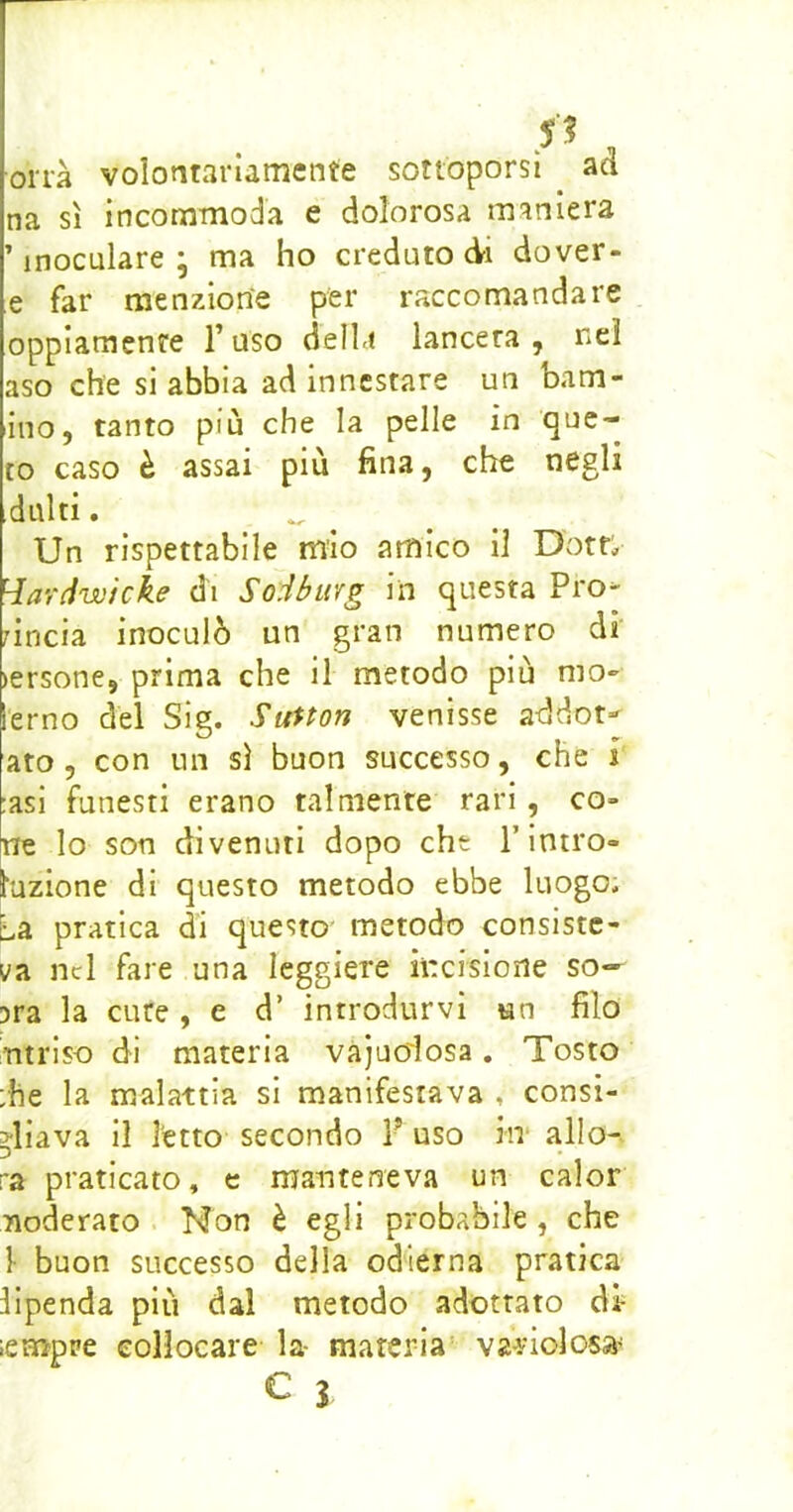 orrà volontariamente sottoporsi ad na sì incommoda e dolorosa maniera 'inoculare; ma ho credutoci dover- e far menzione per raccomandare oppiamente l’uso della lancera , nel aso che si abbia ad innestare un barn- ino, tanto più che la pelle in que- to caso è assai più fina, che negli dulti. _ ^ Un rispettabile mio amico il Dotr;, Hardwicke di Soibwfg in questa Pro- rincia inoculò un gran numero di lersone, prima che il metodo più mo- lerno del Sig. Sunon venisse addot»- ato, con un sì buon successo, che i :asi funesti erano talmente rari, co- ne lo son divenuti dopo che l’intro- duzione di questo metodo ebbe luogo. La pratica d'i questo' metodo consiste- va nel fare una leggiere incisione so— ?ra la cute, e d’ introdurvi un filo Titrlso di materia vajuoiosa, Tosto :he la malattia si manifestava , consi- gliava il l'etto secondo P uso in* allo- ra praticato, e manteneva un calor moderato Non è egli probabile , che }• buon successo della odierna pratica lipenda più dal metodo adottato di- lempre collocare la- materia’ variolos»