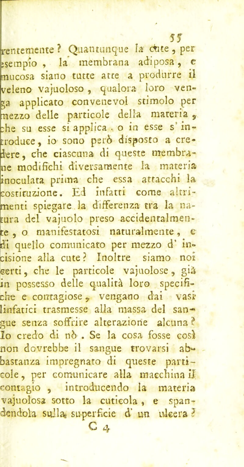 5f rentemcnte? Quantunque la dite, per ìsempio , Li membrana adiposa, c Fnucosa siano tutte atte a produrre il veleno vajuoloso, qualora loro ven- 53 applicato convenevol stimolo per nezzo delle particole della materia , ;he su esse si applica , o in esse s’in- troduce, io- sono però disposto a cre- dere, che ciascuna di queste membra- ne modifichi diversamente la materia inoculata prima che essa attacchi la costituzione. Ed infatti come altri- menti spiegare la differenza tra la na- tura del vajuolo preso accidentalmen- te , o manifestatosi naturalmente, e di quello comunicato per mezzo d’ in- cisione alla cute ? Inoltre siamo noi certi, che le particole vajuolose, già in possesso delle qualità loro specifi- che e contagiose y vengano dai vasi' linfatici trasmesse alla massa del san- gue senza soffrire alterazione alcuna ? Io credo di nò . Se la cosa fosse cosi non dovrebbe il sangue trovarsi ab- bastanza impregnato di queste parti- cole , per comunicare alla macchina il contagio , introducendo la materia vajuolosa sotto la cuticola , e span- dendola sullat sU‘perficie d’ un ideerà ^