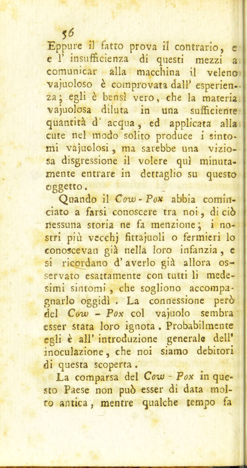 c r insufficienza di questi mezzi a comunicar alla macchina il veleno vajuoloso è comprovata dall’ esperien- za; egli è bensì vero, che la materia vajuolosa diluta in una sufficiente quantità d' acqua, ed applicata alla cute nel modo solito produce i sinto- mi vajuolosi, ma sarebbe una vizio- sa disgressione il volere qui minuta- mente entrare in dettaglio su questo oggetto. ^ ^ Quando il Cow - Pox abbia comin- ciato a farsi conoscere tra noi, di ciò nessuna storia ne fa menzione ; i no- stri più vccch) fittajuoli o fermicri lo conoscevan già nella loro infanzia, e si ricadano d’averlo già allora os- servato esattamente con tutti li mede- simi sintomi , che sogliono accompa- gnarlo oggidì . La connessione però del Cow - Fox col vajuolo sembra esser stata loro ignota . Probabilmente egli è air introduzione generale dell* inoculazione, che noi siamo debitori di questa scoperta. La comparsa del Cow - Fox in que- sto Paese non può esser di data mol- to antica, mentre qualche tempo fa