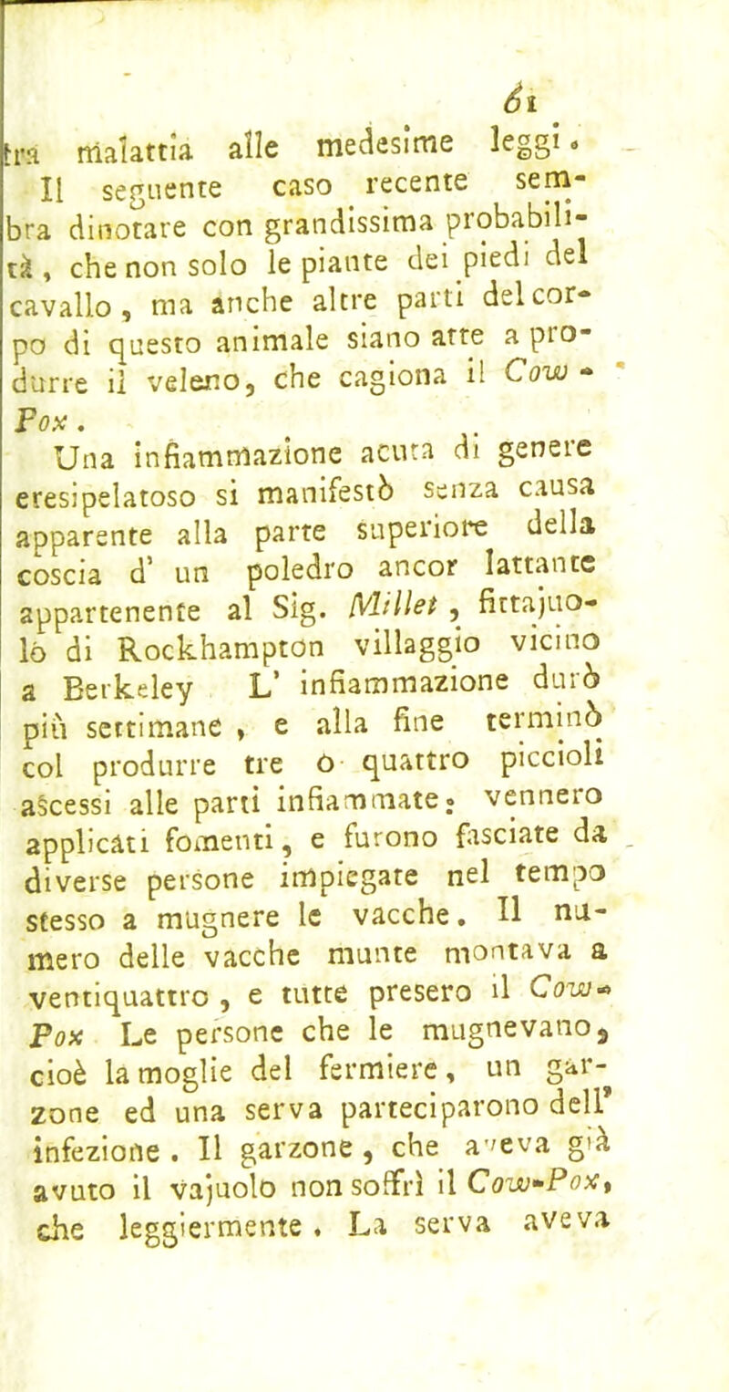 tra rtlalattia alle medesime leggi « Il seguente caso recente sem- bra dinotare con grandissima probabili- tà , che non solo le piante dei piedi del cavallo, ma anche altre parti del cor- po di (Questo animale siano atte a pio- durre il veleno, che cagiona il Cow - Fopc, Una infiammazione acuta di genere eresipelatoso si manifestò senza causa apparente alla parte superioi*e della coscia d* un puledro ancor lattante appartenente al Sìg. {Vlillet , fittajuo- ló di Rockhampton villaggio vicino a Berkeley L’ infiammazione durò più settimane , e alla fine terminò col produrre tre ò quattro piccioli ascessi alle parti infiammate, vennero applicati fomenti, e furono firsciate da diverse persone impiegate nel tempo stesso a mugnere le vacche, H nu- mero delle vacche munte montava a ventiquattro , e tutte presero il Cow<^ Fox Le persone che le magne vano, cioè la moglie del fermiere, un gar- zone ed una serva parteciparono dell infezione . Il garzone, che a'^eva già avuto il vajuolo non soffrì i\ Cow^PoXt che leggiermente , La serva aveva