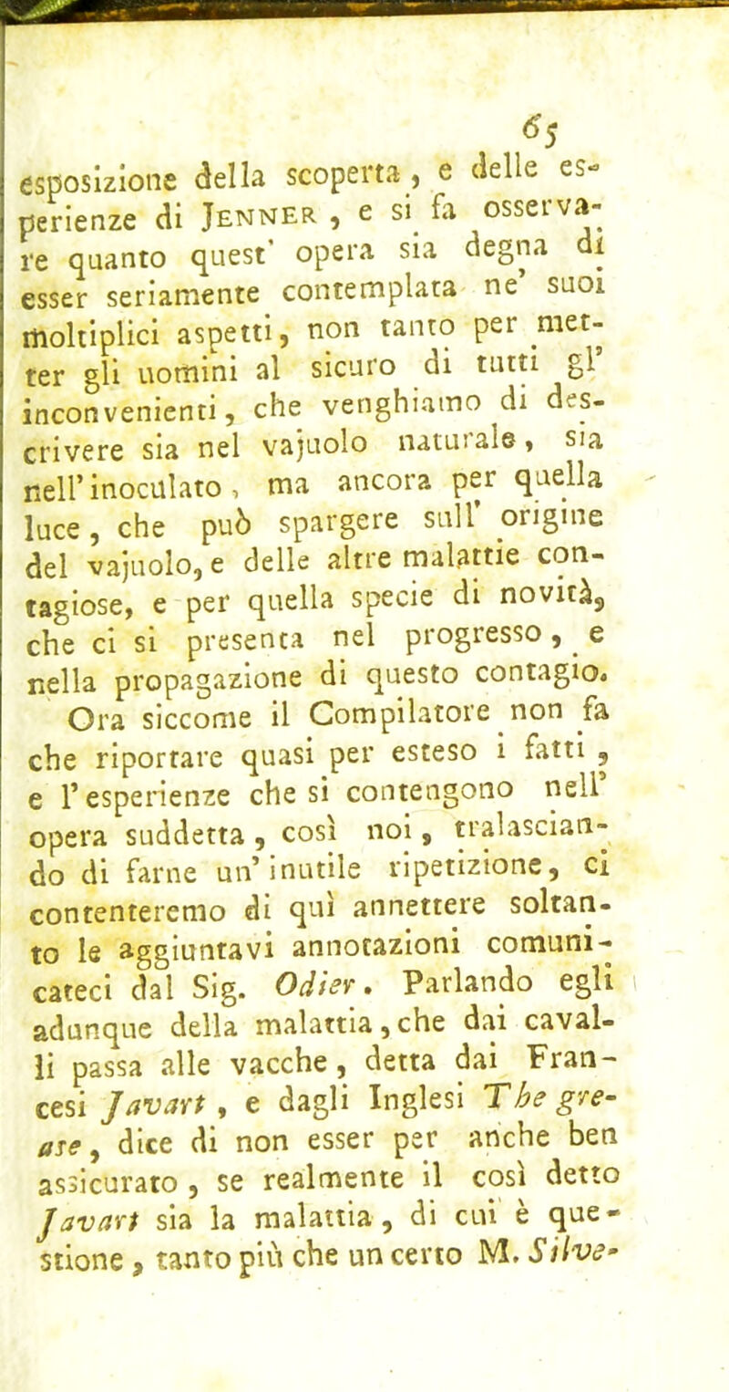 ^5 esposizione della scoperta , e delle es- perienze di JENNER , e SI fa osserva- re quanto quest’ opera sia degna di esser seriamente contemplata ne suoi moltiplici aspetti, non tanto per met- ter gli uomini al sicuro di tutti gl inconvenienti, che venghiamo di des- crivere sia nel vajuolo naturale, sia nell’ inoculato , ma ancora per quella luce, che può spargere sull origine del vajuolo, e delle altre malattie con- tagiose, e per quella specie di novità^ che ci si presenta nel progresso, e nella propagazione di questo contagio* Ora siccome il Compilatore non fa che riportare quasi per esteso i fatti , e r esperienze che sì contengono nell opera suddetta , così noi, tralascian- do di farne un’inutile ripetizione, ci contenteremo dì qui annettere soltan- to le aggiuntavi annotazioni comuni- cateci dal Sig. Odier , Parlando egli adunque della malattia,che dai caval- li passa alle vacche, detta dai Fran- cesi J/ivavt, e dagli Inglesi Thegve- are, dice di non esser per anche ben assicurato , se realmente il così detto Javari sia la malattia , di cui' è que-