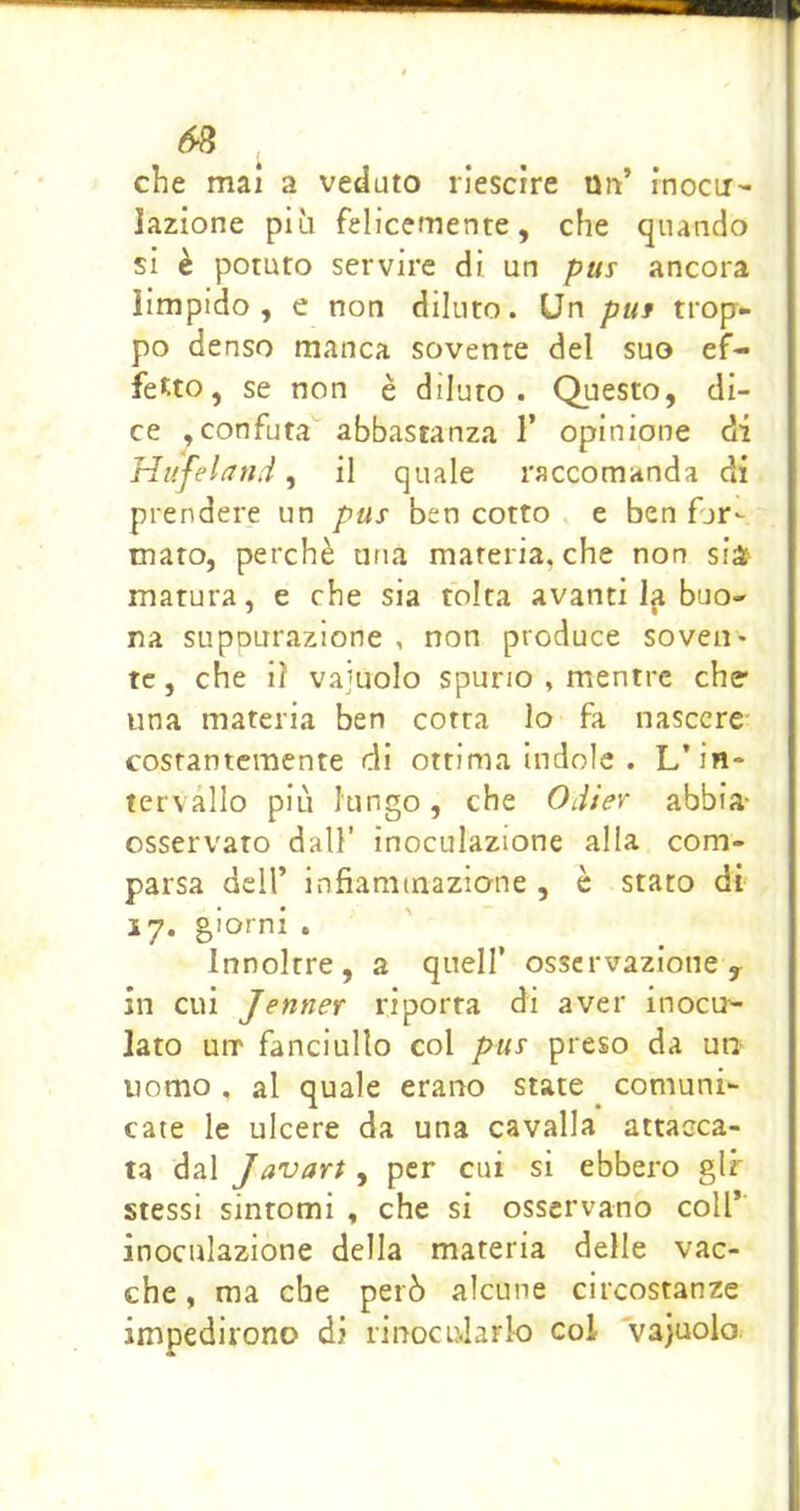 che mai a veduto riescrre un’ rnocir- lazione più felicemente, che quando si è potuto servire di un pus ancora limpido, e non dilato. Un pus trop- po denso manca sovente del suo ef- fetto, se non è diluto. Questo, di- ce ,confuta abbastanza 1’ opinione di Hiifeland ^ il quale raccomanda di prendere un pus ben cotto e ben fjr- maro, perchè una materia, che non sià^ matura, e che sia folta avantila buo- na suppurazione , non produce soveii* tc, che i? vajuolo spurio , mentre che- una materia ben cotta lo fa nascere costantemente di ottima indole . L’in* tervàllo più lungo, che Odier abbia- osservato dall’ inoculazione alla com- parsa deir infiammazione , è stato di 17. giorni . Innoltre, a quell’ osservazione y in cui Jenner riporta di aver inocu- lato urr fanciullo col pus preso da un uomo , al quale erano state comuni- cate le ulcere da una cavalla attacca- ta dal Javari , per cui si ebbero gir stessi sintomi , che si osservano coll* inoculazione della materia delle vac- che , ma che però alcune circostanze impedirono di rinocularlo col vajuolo.