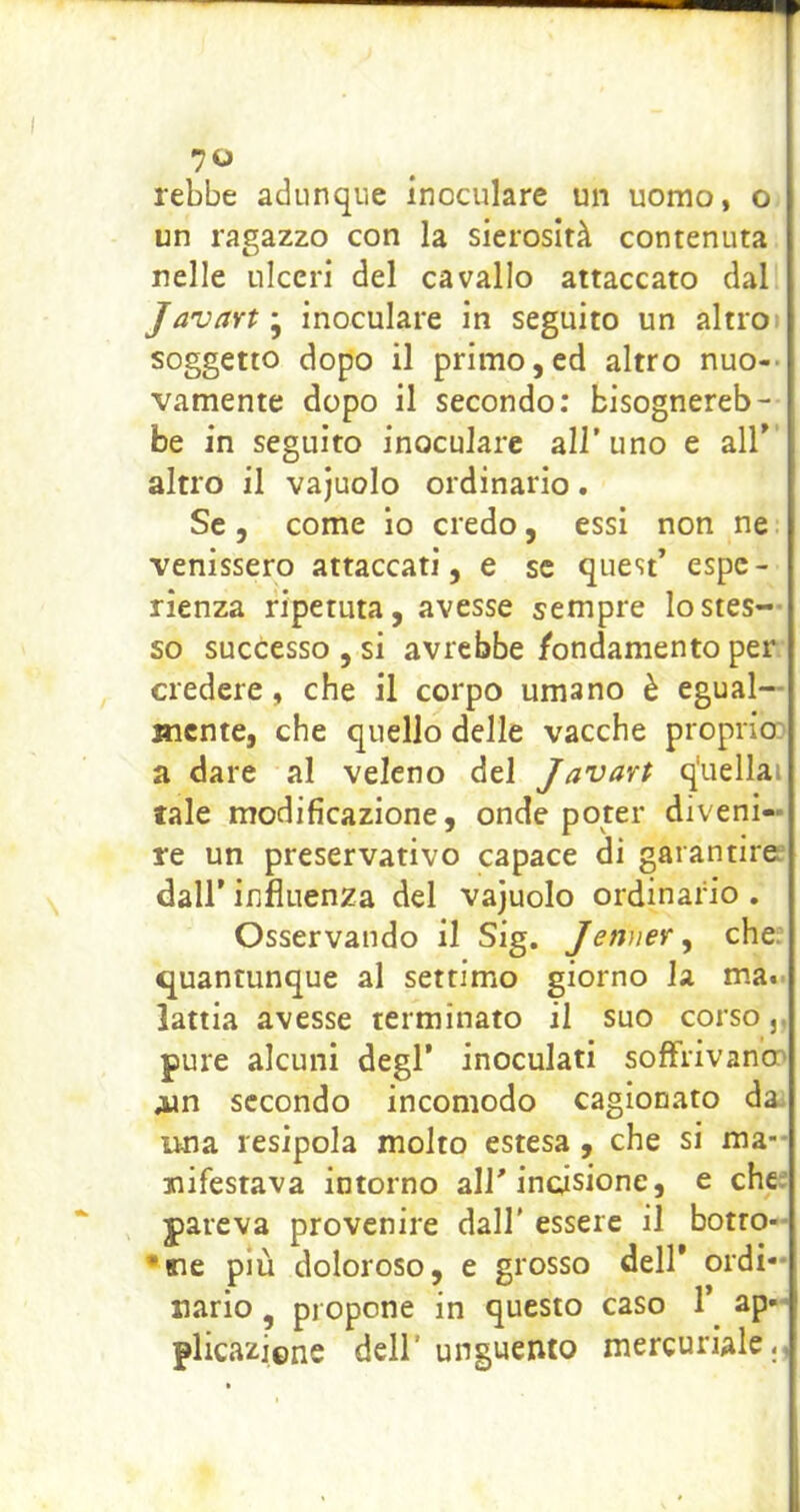 rebbe adunque inoculare un uomo, o un ragazzo con la sierosità contenuta nelle ulceri del cavallo attaccato dal Javart ; inoculare in seguito un altro» soggetto dopo il primo,ed altro nuo-> vamente dopo il secondo; bisognereb- be in seguito inoculare all'uno e all’ altro il vajuolo ordinario. Se, come io credo, essi non ne venissero attaccati, e se quest’ espe- rienza ripetuta, avesse sempre lo stes- so successo , si avrebbe /ondamento per credere, che il corpo umano è egual- mente, che quello delle vacche proprio: a dare al veleno del Javart q'uellai tale modificazione, onde poter diveni- re un preservativo capace di garantirei dall’ influenza del vajuolo ordinario . Osservando il Sig. Jenner^ che: quantunque al settimo giorno la ma., lattia avesse terminato il suo corso,, pure alcuni degl’ inoculati soffrivano: Ain secondo incomodo cagionato da. una resipola molto estesa , che si ma-- jiifestava intorno all’incisione, e che; pareva provenire dall' essere il botto-- •fie più doloroso, e grosso dell’ ordi- nario, propone in questo caso 1’ ap- plicazicne dell'unguento mercuriale,,