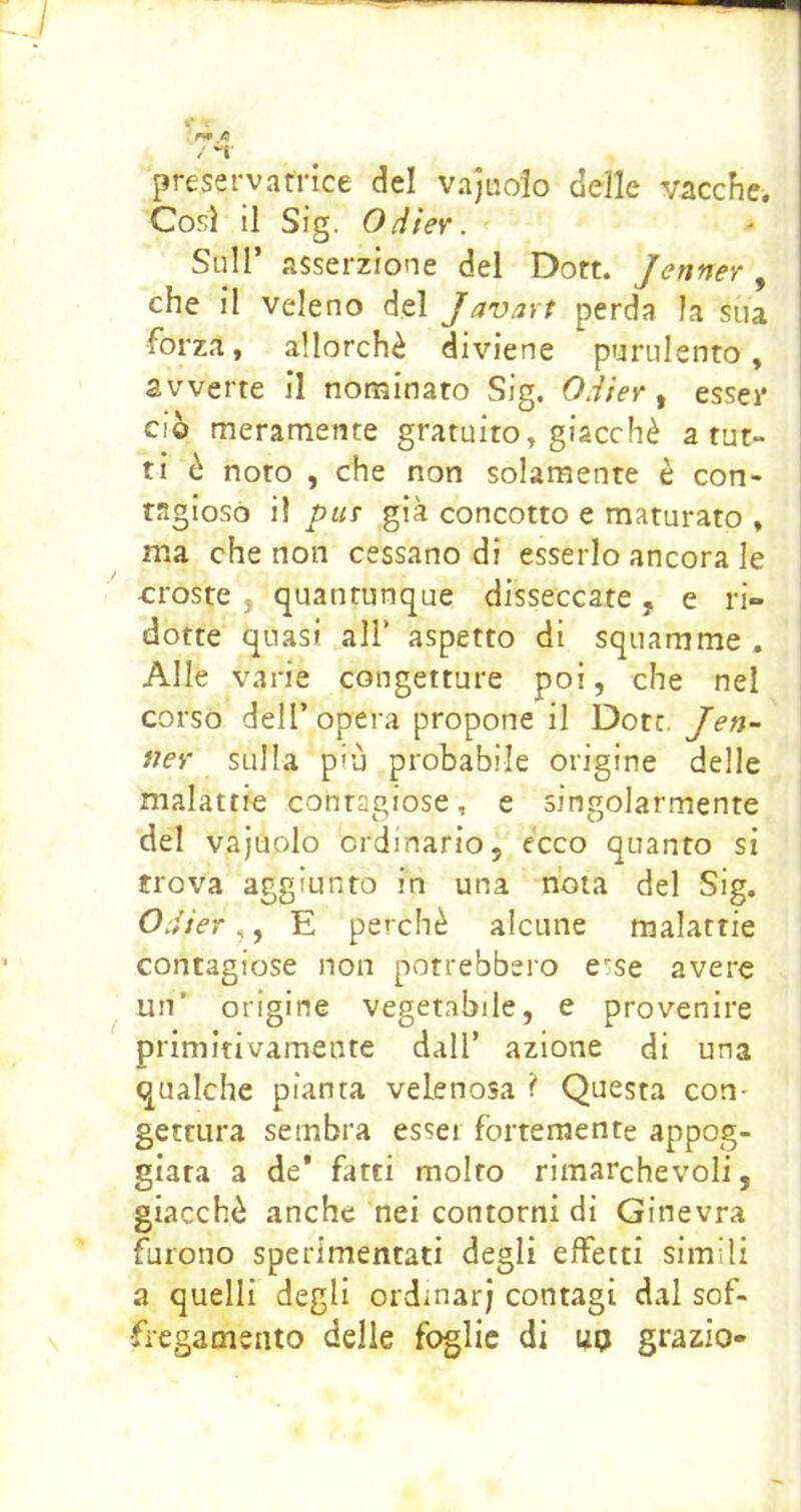 c ' fi / “t preservatrice del vajuoio delle vacche. Così il Sig. OHter. Sull’ asserzione del Dott. Jenner, che il veleno del Javart perda la sua forza, allorché diviene purulento, avverte il nominato Sig. O.iier ^ esser ciò meramente gratuito, giacché a tut- ti è noto , che non solamente è con- tagioso il piiT già concotto e maturato , ma che non cessano di esserlo ancora le croste , quantunque disseccate, e ri- dotte quasi air aspetto di squamme , Alle varie congetture poi, che nel corso dell’opera propone il Dote. Jen- ney sulla più probabile origine delle malattie contagiose, e singolarmente del vajuolo ordinario, ecco quanto si trova aggiunto in una nota del Sig. Odier,, E perchè alcune malattie contagiose non potrebbero e*;se avere un’ origine vegetabile, e provenire primitivamente dall’ azione di una qualche pianta velenosa ? Questa con- gettura sembra esser fortemente appog- giata a de* fatti molto rimarchevoli, giacché anche nei contorni di Ginevra furono sperimentati degli effetti simili a quelli degli ordinar; contagi dal sof- •fiegamento delie foglie di ua grazio-