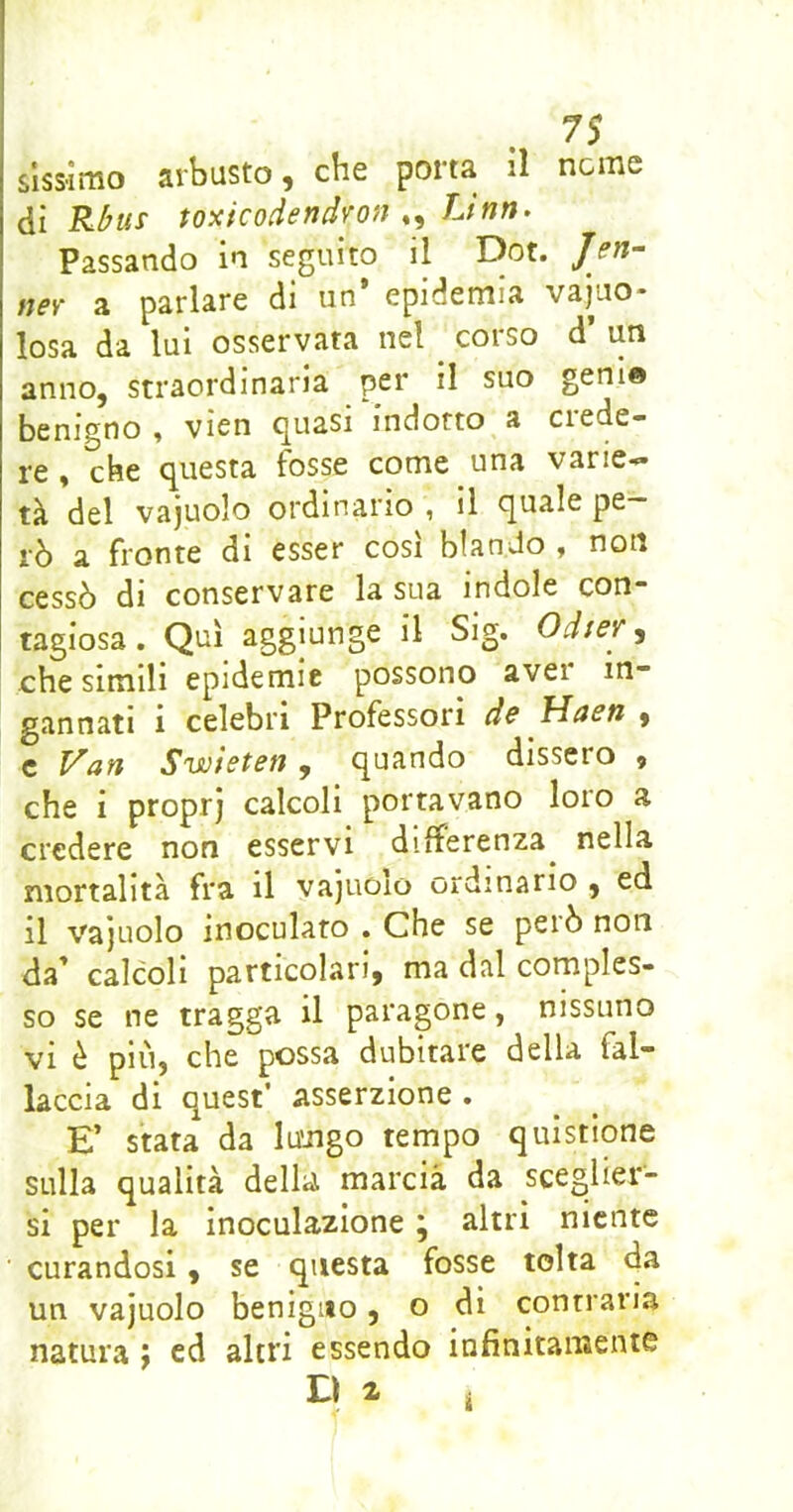 slssimo arbusto, che porta il nenie à\ Rbus toxicodendvon JJnn. Passando in seguito il Dot. nev a parlare di un epidemia vacuo- losa da lui osservata nel corso d un anno, straordinaria per il suo geni© benigno , vien quasi indotto a crede- re , che questa fosse come una varie- tà del vajuolo ordinario , il quale pe- rò a fronte di esser così blando , non cessò di conservare la sua indole con” tagiosa. Qui aggiunge il Sig. Odter ^ che simili epidemie possono aver in- gannati i celebri Professori d& Hasn , c Van Swieten, quando dissero , che i propr) calcoli portavano loro a credere non esservi differenza^ nella mortalità fra il vajuoio ordinario , ed il vajuolo inoculato . Che se però non da’ calcoli particolari, ma dal comples- so se ne tragga il paragone, nissuno vi è più, che possa dubitare della fal- lacela di quest’ asserzione . E’ stata da lu’iigo tempo quistione sulla qualità della marcia da sceglier- si per la inoculazione j altri niente curandosi, se questa fosse tolta da un vajuolo benigno, o di contraria natura j ed altri essendo iufinitamente