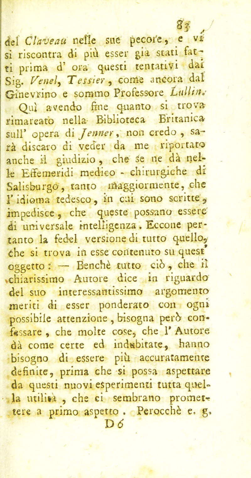 / <ìel Claveaù nelle sue pecoi'e, e vit si riscontra di più esser già stati frit- ti prima d’ ora questi tentativi dai Sig. l^eneì^ Tessier^ come ancora dal Ginevrino e sommo Professore LullifJo Qui avendo fine quanto si trova rimareato nella Biblioteca Britamca sull’ opera di Jenner, non credo , sa- rà discaro di veder da me riportato anche il giudizio , che Se ne dà nel- le Effemeridi medico - chirurgiche di Salisburgo, tanto maggiormente, che r idioma tedesco, in cui sono scritte ^ impedisce , che queste possano essere' di urtiversale intelligenza. Eccone per- tanto la fede! versione di tutto quello, che si trova in esse contenuto su quest oggetto : — Benché tutto ciò, che il vchiarissimo Autore dice in riguardo del suo interessantissimo argomento meriti di esser ponderato con ogni possibile attenzione , bisogna però cou- fsssare , che molte cose, che i* Autore dà come certe ed indsbitate, hanno bisogno di essere pili accuratamente definite, prima che si possa aspettare da questi nuovi esperimenti tutta quel- • la utilità , che ci sembrano prometf tere a primo aspetto . Perocché e, g. Dò