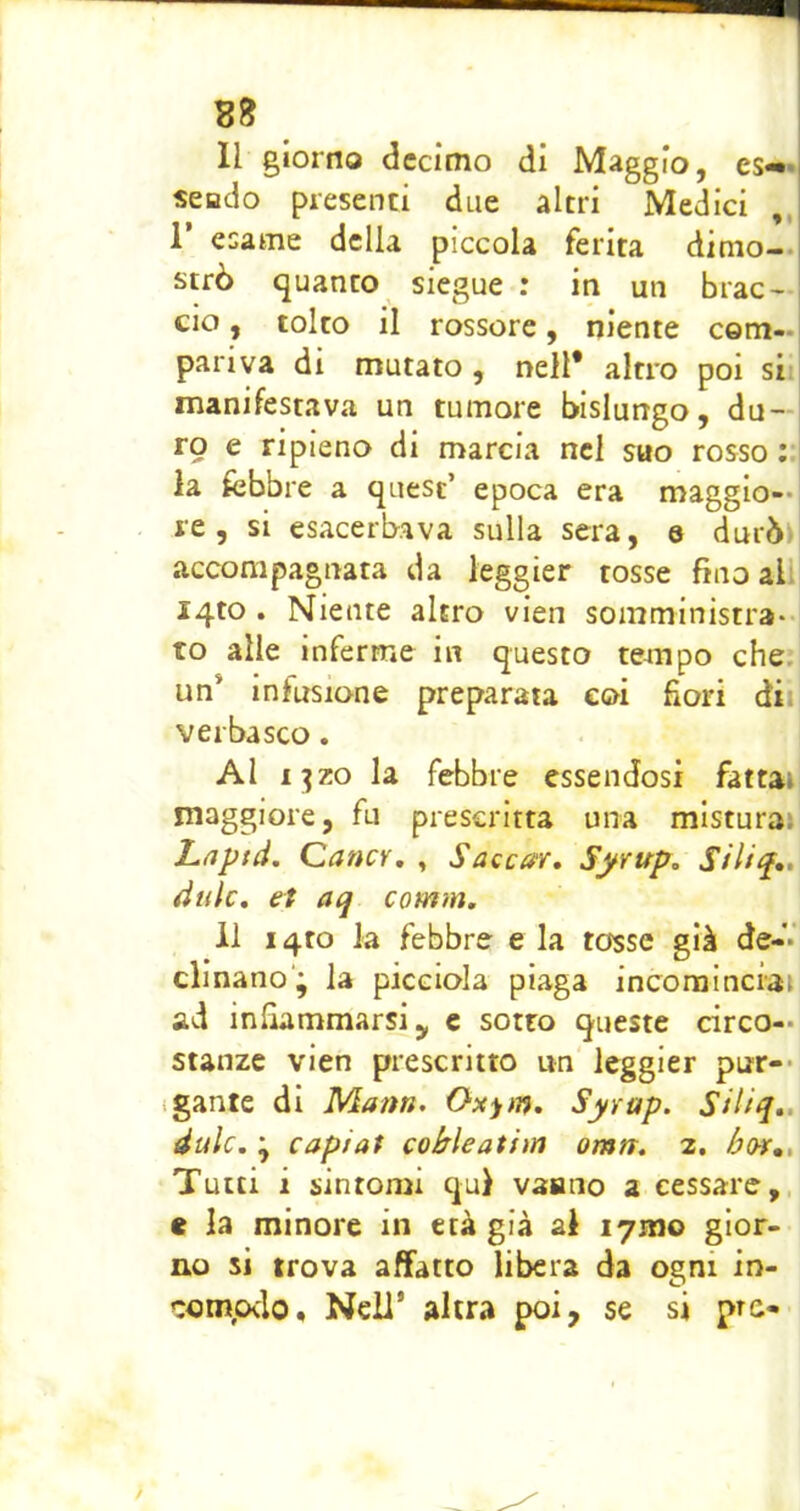 Il giorno decimo di Maggio, es«»*| scudo presenti due altri Medici ,, r esame della piccola ferita dinio-. strò quanto siegue : in un brac- cio , tolto il rossore, niente com- pariva di mutato, nell* altro poi sii manifestava un tumore bislungo, du — vg e ripieno di marcia nel suo rosso :.| la febbre a quest’ epoca era maggio—i re 5 si esacerbava sulla sera, e durbn accompagnata da leggier tosse fino all i4to . Niente altro vien somministra- to alle inferme in questo tempo che. un* infusione preparata eoi fiori dii verbasco, Al iT^zo la febbre essendosi fattai maggiore, fu prescritta una misturai Lnptd. CancY, , Saccar, Syvup, àule, et aq comm. il i4to la febbre e la tosse già de- clinano; la picGioIa piaga incominciai ad infiammarsi y c sotto queste circo- stanze vien prescritto un leggier pur-* igante di Mann. Oxytn, Syrap. Siliq,, dulc. ; capiat cohìeatim omn. 2, hov,. Tutti i sintomi qui vaaiio a cessare,, e la minore in età già al lymo gior- no si trova affatto libera da ogni in- com,o<lo. Nell’ altra poi, se si prc-