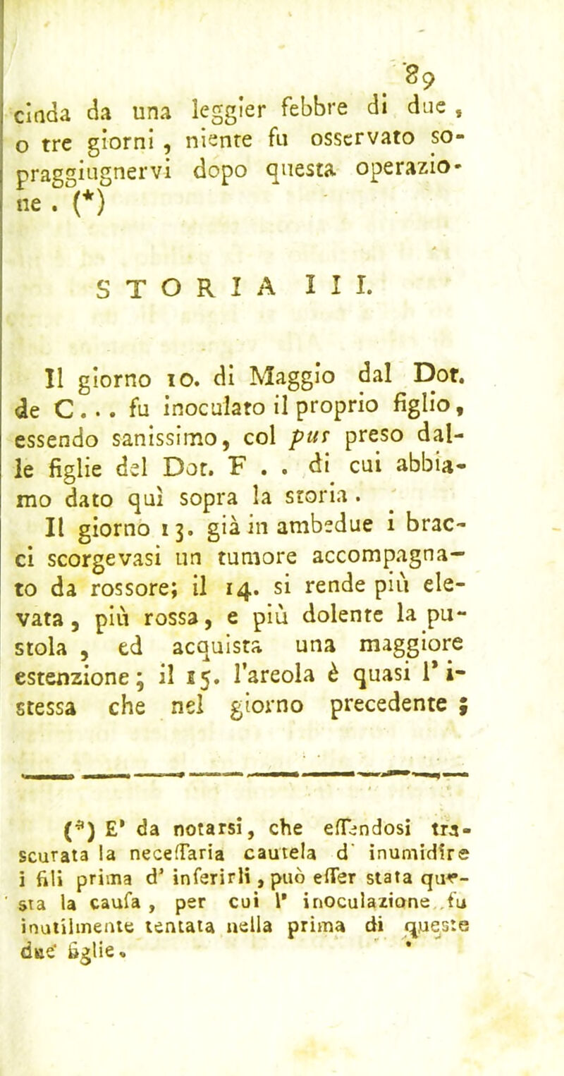 dada da una leggler febbre di due , o tre giorni , niente fu osservato so- praggiugnervi dopo questa operazio- ne . (*) STORIA III. Il giorno IO. di Maggio dal Dot. de C... fu inoculato il proprio figlio, essendo sanissimo, col put preso dal- le figlie del Dot. F . . di cui abbia- mo dato qui sopra la storia . Il giorno 13. già in ambedue i brac- ci scorgevasi un tumore accompagna- to da rossore; il 14. si rende più ele- vata, più rossa, e più dolente la pu- stola , ed acquista una maggiore estexizione ; il 15. l’areola è quasi 1* i- stessa che nel giorno precedente (*) £' da notarsi, che efTìndosi tra- scurata ia necefTaria cautela d' inumidire i fili prima d’ inferirli, può erter stata que- sta la caufa , per cui 1’ inoculazione ,fu ìnuiilinente tentata nella prima di queste dae' óglie.