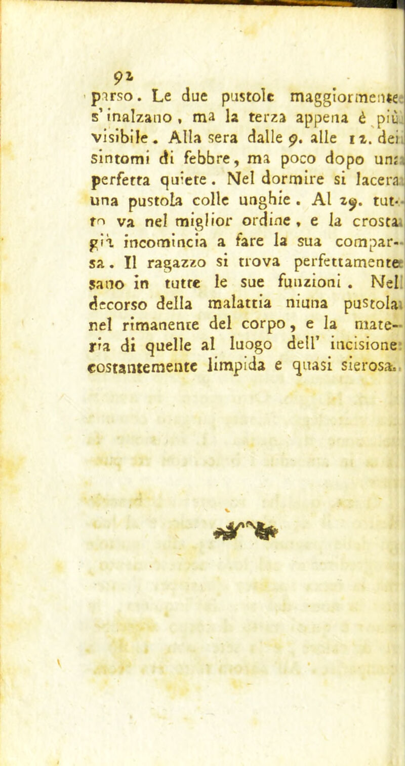 91 'pirso. Le due pustole maggiormeiue s’inalzano, ma la terza appena è pit visibile. Alla sera dalle 9. alle iz. dei. sintomi di febbre, ma poco dopo unii perfetta quiete. Nel dormire si lacera^ una pustola colle unghie . Al z^. tut-- va nel miglior ordine , e la crostai già incomincia a fare la sua compar- sa , Il ragazzo si trova perfettamentet sano in tutte le sue funzioni . Nellj decorso della malattia niuna pustolai nel rimanente del corpo, e la mate- ria di quelle al luogo dell’ iticisione costanteraeutc limpida e quasi sierosa..