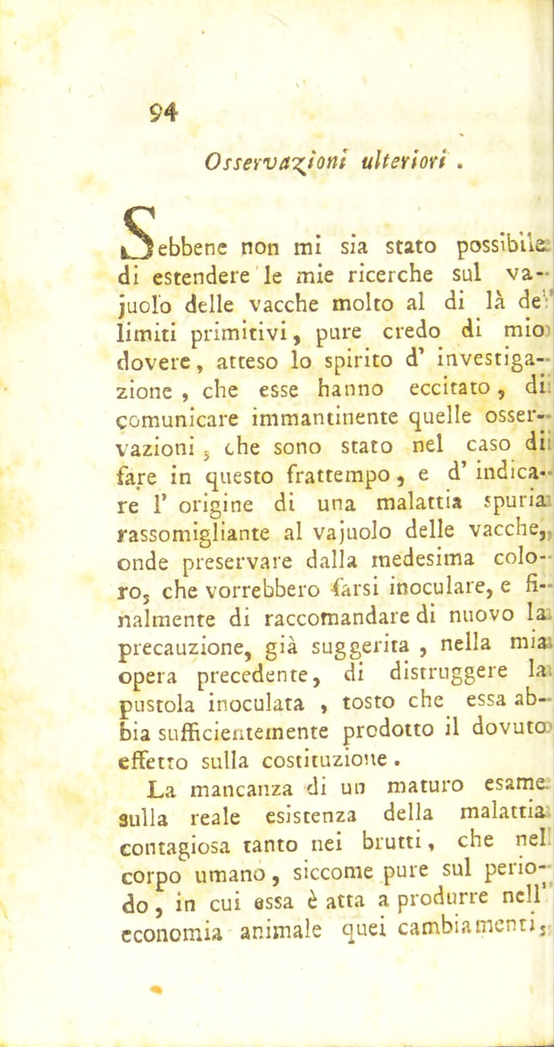 Osserva'i^Jonl ulteriori . Sebbene non mi sia stato possibile, di estendere le mie ricerche sul va- iuolo delle vacche molto al di là deil limiti primitivi, pure credo di mio) dovere, atteso lo spirito d’ investiga- zione , che esse hanno eccitato, dii comunicare immantinente quelle osser- vazioni 5 che sono stato nel caso dii fare in questo frattempo, e d’ indica-' re 1’ origine di una malattia spuria', rassomigliante al vajuolo delle vacche,, onde preservare dalla medesima colo- ro, che vorrebbero farsi inoculare, e fi- nalmente di raccomandare di nuovo la precauzione, già suggerita , nella nua opera precedente, di distruggere lai pustola inoculata , tosto che essa ab- bia sufficientemente prodotto il dovuta^ effetto sulla costituzione . La mancanza di un maturo esame, sulla reale esistenza della malattia; contagiosa tanto nei brutti, che nel corpo umano, siccome pure sul peiio- do, in cui essa è atta a produrre nell economia animale quei cambiamenti.