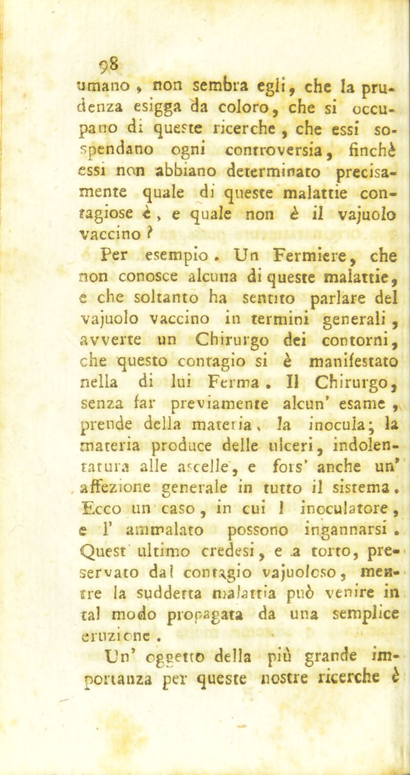 umano > non sembra egli, che la pru- denza esigga da coloro, che si occu- pano di queste ricerche , che essi so- spendano ogni controversia, finché essi non abbiano determinato precisa- mente quale di queste malattie con- tagiose è » e quale non è il vajuolo vaccino ? Per esempio. Un Fermicre, che non conosce alcuna di queste malattie, c che soltanto ha sentito parlare del vajuolo vaccino in termini generali , avverte un Chirurgo dei contorni, che questo contagio si è manifestato nella di lui Ferma , Il Chirurgo, senza far previamente alcun' esame , prende della materia, la inocula; la materia produce delle ulceri, indolen- tatura alle ascelle, e fots’ anche un* , affezione generale in tutto il sistema, Ecco un caso , in cui I inoculatole, e r ammalato possono ingannarsi . Quest ultimo credesi, e a torto, pre- servato dal conta^gio vajuoicso, men- tre la suddetta malattia può venire in tal modo propagata da una semplice eruzlcnc . Un' oggetto della piu grande im- portanza per queste nostre ricerche è