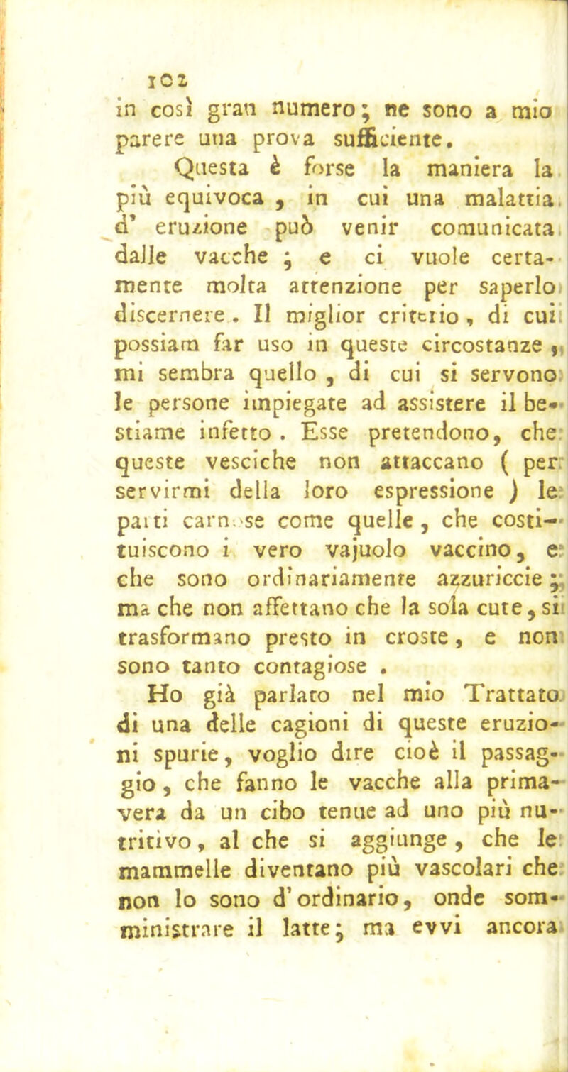 IC2 in così gran numero; ne sono a mio parere una prova sufficiente. Questa è forse la maniera la. piu equivoca , in cui una malattia, d’ eruzione ■^può venir comunicatai dalie vacche ; e ci vuole certa- | mente molta attenzione per saperlo»| discernere . Il miglior critcìio, di cuii! possiam far uso in queste circostanze f, mi sembra quello , di cui si servono» le persone impiegate ad assistere il be** stiame infetto . Esse pretendono, che* queste vesciche non attaccano ( per:' servirmi della loro espressione ) le: pai ti carn.'se come quelle, che costi- tuiscono i vero vajuolo vaccino, e: che sono ordinariamente azzuriccie ;; ma che non affettano che la sola cute, sii trasformano presto in croste, e non: sono tanto contagiose . Ho già parlato nel mio Trattato^ di una delle cagioni di queste eruzio- ni spurie, voglio dire cioè il passag- gio , che fanno le vacche alla prima- vera da un cibo tenue ad uno piu nu- tritivo , al che si aggiunge, che le. mammelle diventano più vascolari che: non lo sono d’ordinario, onde som- ministrare il latte; ma evvi ancorai