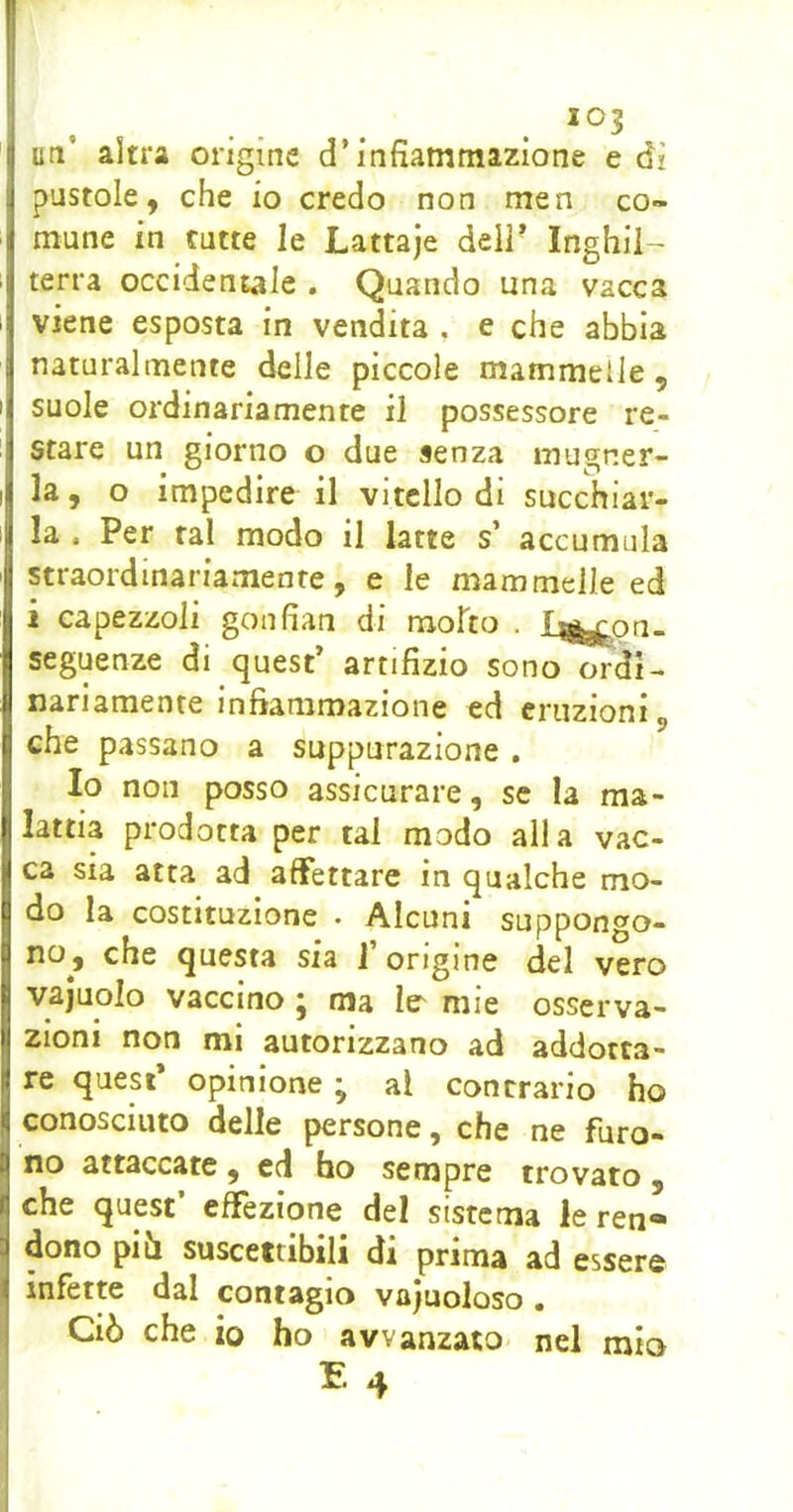 uti’ altra origine d’infiammazione e dì pustole, che io credo non men co- mune in tutte le Lattaje dell* Inghil-^ terra occidentale . Quando una vacca viene esposta in vendita . e che abbia naturalmente delle piccole mammelle, suole ordinariamente il possessore re- stare un giorno o due senza mugner- la, o impedire il vitello di succhiar- la . Per tal modo il latte s’ accumula straordinariamente, e le mammelle ed i capezzoli goufian di mofto . Ij^on- seguenze di quest’ artifizio sono ordi- nariamente infiammazione ed eruzioni, che passano a suppurazione . Io non posso assicurare, se la ma- lattia prodotta per tal modo alla vac- ca sia atta ad affettare in qualche mo- do la costituzione . Alcuni suppongo- no, che questa sia 1 origine del vero vajuolo vaccino ; ma le' mie osserva- zioni non mi autorizzano ad addotta- re quest opinione y al contrario ho I conosciuto delle persone, che ne furo- no attaccate, ed ho sempre trovato , che quest’ effezione del sistema le ren- dono pih suscettibili di prima ad essere infette dal contagio vajuoloso . f Ciò che io ho avvanzato- nel mio