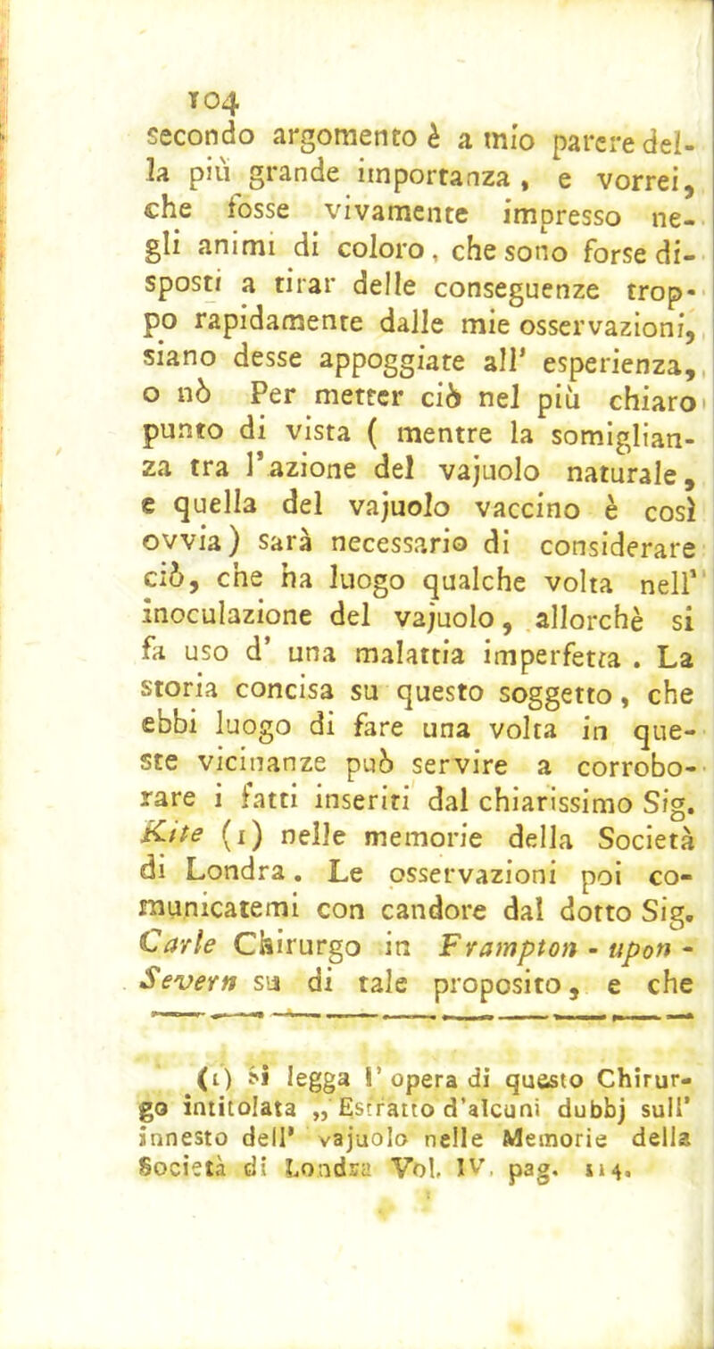 T04 secondo argomento è a mio parere del- la più grande importanza, e vorrei, che fosse vivamente impresso ne- gli animi di coloro, che sono forse di- sposti a tirar delle conseguenze trop-- po rapidamente dalle mie osservazioni, siano desse appoggiate all’ esperienza,, o nò Per metter ciò nel più chiaro» punto di vista ( mentre la somiglian- za tra l’azione del vajuolo naturale, e quella del vajuolo vaccino è così ovvia) sarà necessario di considerare ciò, che ha luogo qualche volta nell” inoculazione del vajuolo, allorché si fa uso d’ una malattia imperfetta . La storia concisa su questo soggetto, che ebbi luogo di fare una volta in que- ste vicinanze può servire a corrobo-- rare i fatti inseriti dal chiarissimo Sig. i^ite (i) nelle memorie della Società di Londra. Le osservazioni poi co- municatemi con candore dal dotto Sig, Carle Chirurgo in Frampton ~ upon • Severn su di tale proposito, e che (t) J*! legga r opera di questo Chirur- go intitolata ,, Estratto d’alcuni dubbj sull’ innesto dell* vajuolo nelle Memorie della Società di Londra Voi, IV'. pag, 114.