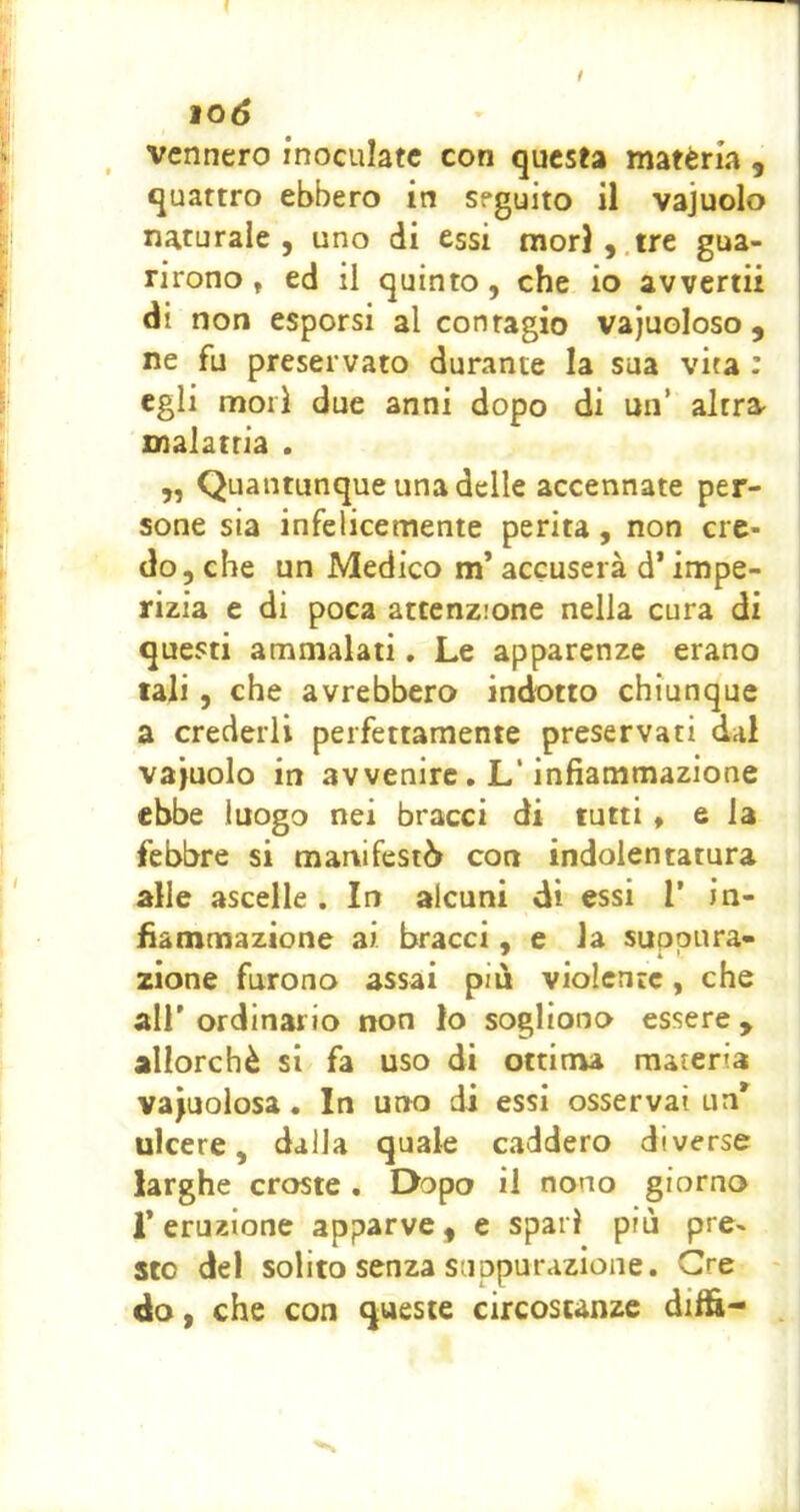 iOÓ vennero inoculate con questa matèria , quattro ebbero in seguito il vajuolo naturale 5 uno di essi mor},.tre gua- rirono, ed il quinto, che io avvertii di non esporsi al contagio vajuoloso , ne fu preservato durante la sua vita ; egli mori due anni dopo di un’ altra^ malattia . „ Quantunque una delle accennate per- sone sia infelicemente perita, non cre- do 5 che un Medico m’accuserà d’impe- rizia e di poca attenzione nella cura di questi ammalati, Le apparenze erano tali, che avrebbero indotto chiunque a crederli perfettamente preservati dal vajuolo in avvenire. L‘infiammazione ebbe luogo nei bracci di tutti, e la febbre si manifestò con indoientatura alle ascelle . In alcuni dì essi 1’ in- fiammazione ai bracci, e la suppura- zione furono assai più violente, che all’ ordinario non lo sogliono essere , allorché si fa uso di ottima materia vacuolosa. In uno di essi osservai un^ ulcere, dalla quale caddero diverse larghe croste. Dopo il nono giorno r eruzione apparve, e sparì più pre» sto del solito senza suppurazione. Gre do, che con queste circostanze diffi-