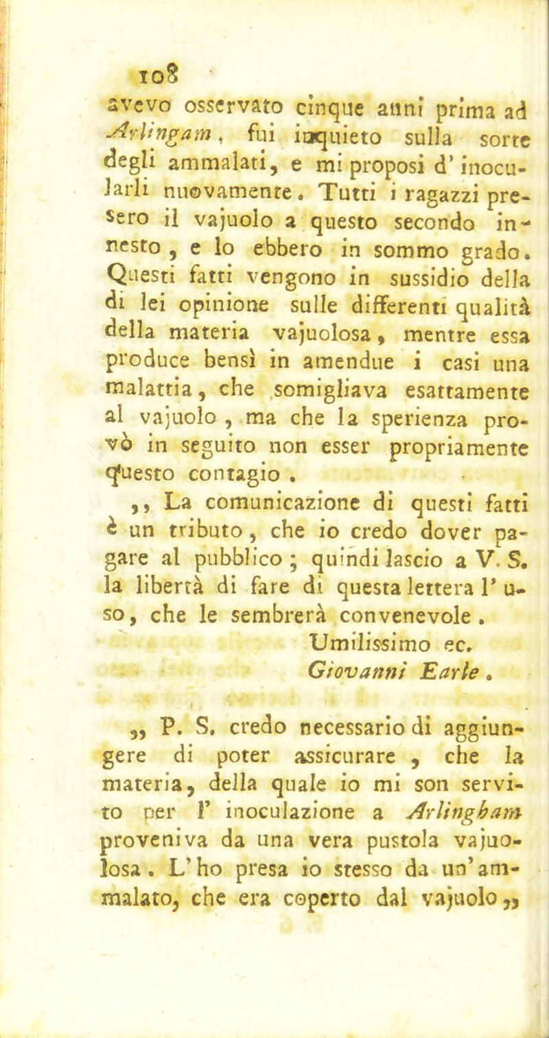 loS svcvo osservato cinque anni prima ad ^vlìngam, fui inquieto sulla sorte degli ammalati, e mi proposi d’inocu- Jarli nuovamente. Tutti i ragazzi pre- sero il vajuolo a questo secondo in- nesto , e lo ebbero in sommo grado. Questi fatti vengono in sussidio della di lei opinione sulle differenti qualità della materia vacuolosa, mentre essa produce bensì in amendue i casi una malattia, che .somigliava esattamente al vajuolo , ma che la sperienza pro- vò in seguito non esser propriamente qfuesto contagio . ,, La comunicazione di questi fatti è un tributo , che io credo dover pa- gare al pubblico ; quindi lascio a V. S. la libertà di fare di questa lettera 1’ u- so, che le sembrerà convenevole. Umilissimo ec. Giovanni Earle. ,, P. S. credo necessario di aggiun- gere di poter assicurare , che la materia, della quale io mi son servi- to per r inoculazione a Arlingham proveniva da una vera pustola vajuo- losa. L’ho presa io stesso da un’am- malato, che era coperto dal vajuolo,,