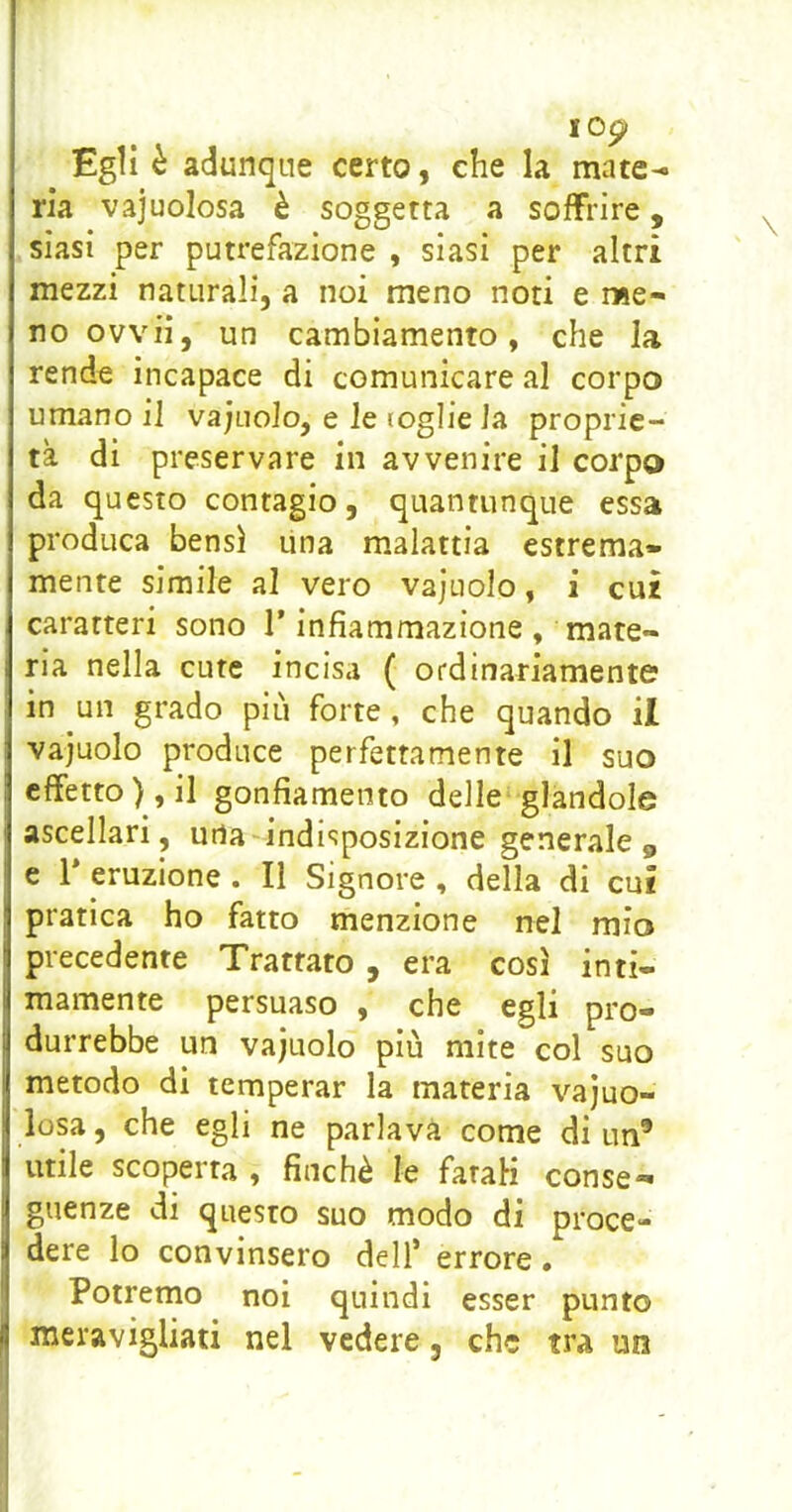 Egli è adunque certo, che la mate- ria vajuolosa è soggetta a soffrire, siasi per putrefazione , siasi per altri mezzi naturali, a noi meno noti e me- no ovvil, un cambiamento, che la rende incapace di comunicare al corpo umano il va;uolo, e le toglie la proprie- tà di preservare in avvenire il corpo da questo contagio, quantunque essa produca bensì una malattia estrema» mente simile al vero vajuolo, i cui caratteri sono l’infiammazione , mate- ria nella cute incisa ( ordinariamente in un grado più forte, che quando il vajuolo produce perfettamente il suo effetto), il gonfiamento delle glandole ascellari, urta indisposizione generale 5, e V eruzione . Il Signore , della di cui pratica ho fatto menzione nel mio precedente Trattato, era così inti- mamente persuaso , che egli pro- durrebbe un vajuolo più mite col suo metodo di temperar la materia vajuo- losa, che egli ne parlava come di un® utile scoperta , finché le fatali conse- guenze di questo suo modo di proce- dere lo convinsero dell’ errore . Potremo noi quindi esser punto meravigliati nel vedere, che tra im