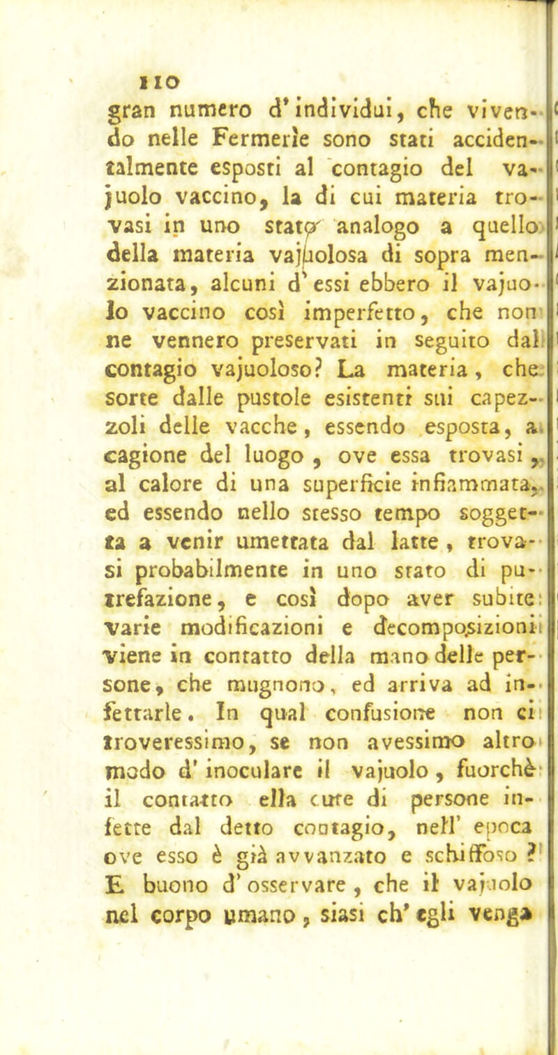 gran numero d’individui, che viven- do nelle Fermeiie sono stati acciden- talmente esposti al contagio del va- cuolo vaccino, la di cui materia tro- vasi in uno statpr' analogo a quello- della materia vajfiolosa di sopra men- zionata, alcuni d'essi ebbero il vajuo- 10 vaccino così imperfetto, che non ne vennero preservati in seguito dal. contagio vajuoloso? La materia, che. sorte dalle pustole esistenti sui capez- zoli delle vacche, essendo esposta, a. cagione del luogo , ove essa trovasi al calore di una superfìcie infiammata,, ed essendo nello stesso tempo sogget- ta a venir umettata dal latte , trova- si probabilmente in uno stato di pu-* irefazione, e così dopo aver subite: varie modificazioni e decomposizionii viene in contatto della mano delle per-- sene, che mugnono, ed arriva ad in-, ferrarle. In qual confusione non cit iroveressirao, se non avessimo altro» modo d’inoculare il vajuolo , fuorché* 11 contatto ella cine di persone in- fette dal detto coatagio, nell’ epoca ove esso è già avvanzato e schiffoso ?• E buono d’ osservare , che ii vai.iolo nel corpo umano, siasi eh’ egli veng*