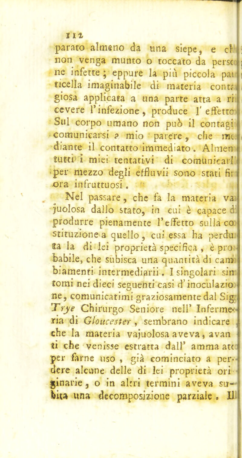 parato almeno da una siepe, e à [ non venga munto o toccato da perse j ne infette j eppure la più piccola pai ; ticella imaginabile di materia cont?,i giosa applicata a una parte atta a ri ! cevere l’infezione, produce I'effetto Sul corpo umano non può il contagi comunicarsi ? mio ■ parere, che me i diante il contatto immediato. Almen ìutti'i miei tentativi di comunicar! •per mezzo degli effluvii sorro stati fir ora infruttuosi. ^ ^ Nel passare, che fa la materia va juolosa dallo stato, in cui è capace d. produrre pienamente l’effetto sulla co stituzione a quello , cui essa ha perda ta la di lei proprietà specifica , è pro- babile, che subisca una quantità di carni: biamenti intermedigrii. I singolari sin tomi nei dieci seguenti casi d’inoculazio ne, comunicatimi graziosamente dal Sigj Trye Chirurgo Seniore nell’ Inferme*'^ ria di Gloucester y sembrano indicare ,j che la materia vajuolosa aveva, avan ti che venisse estratta dall’ amma att I per farne uso , già cominciato a per- dere alcune delle di lei proprietà ori ginarie j o in altri termini aveva su- i bua ima decomposizione parziale. U j I