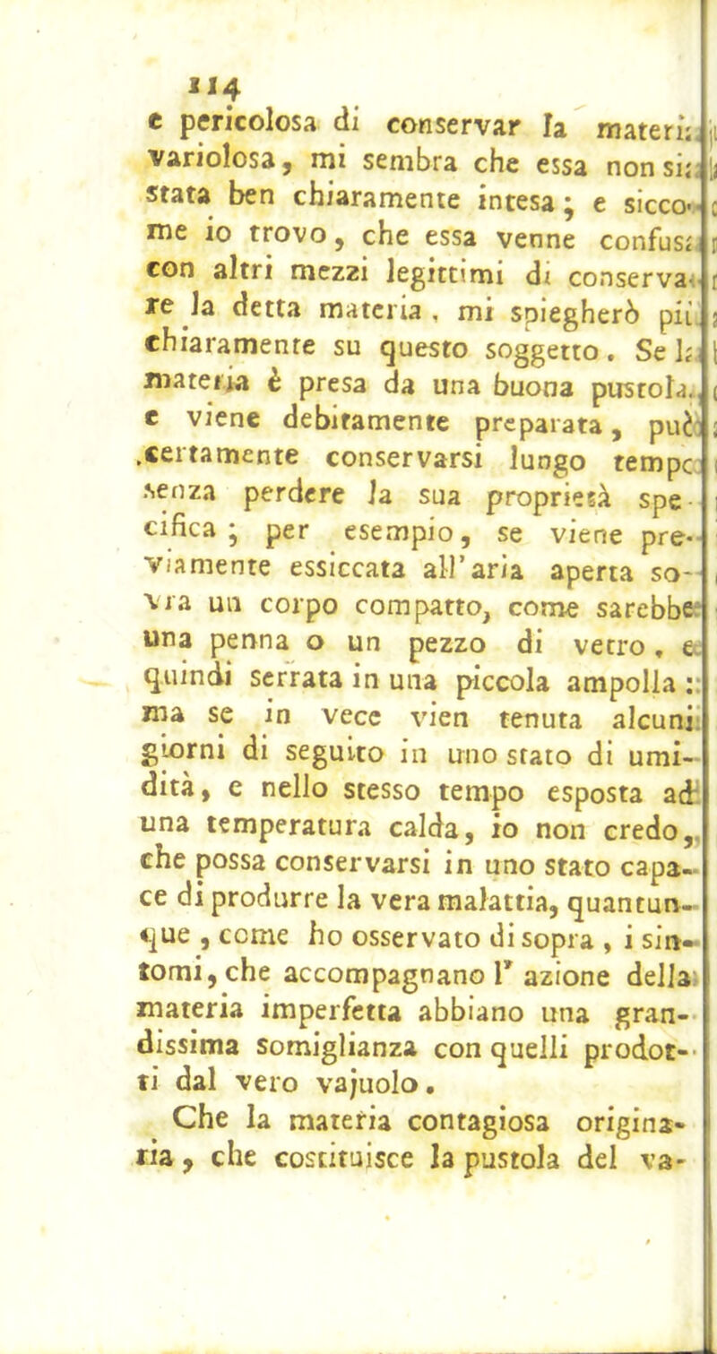 **4 e pericolosa di conservar la matern. ji variolosa j rni sembra che essa nonsii<y stata ben chiaramente intesa ; e sicco-.- c me io trovo, che essa venne confusi^ con altri mezzi legittimi dt conserva< i re la detta materia, mi spiegherò pii. 5 chiaramente su questo soggetto. Se hi \ materia è presa da una buona pustola., ( e viene debitamente preparata, puèi ; .certamente conservarsi lungo tempc 1 senza perdere la sua proprietà spe 1 cifica ; per esempio, se viene pre- viamente essiccata all’aria aperta so- , Ma un corpo compatto, come sarebbee > una penna o un pezzo di vetro, e. quindi serrata in una piccola ampolla ma se in vece vien tenuta alcuni; giorni di seguito in uno stato di umi- dità, e nello stesso tempo esposta adì una temperatura calda, io non credo,, che possa conservarsi in uno stato capa- ce di produrre la vera malattia, quantun- que , come ho osservato di sopra , i sin- tomi, che accompagnano r azione della» materia imperfetta abbiano una gran-- dissima somiglianza con quelli prodot-- ti dal vero vajuolo. Che la materia contagiosa origina- ria , che costituisce la pustola del va-