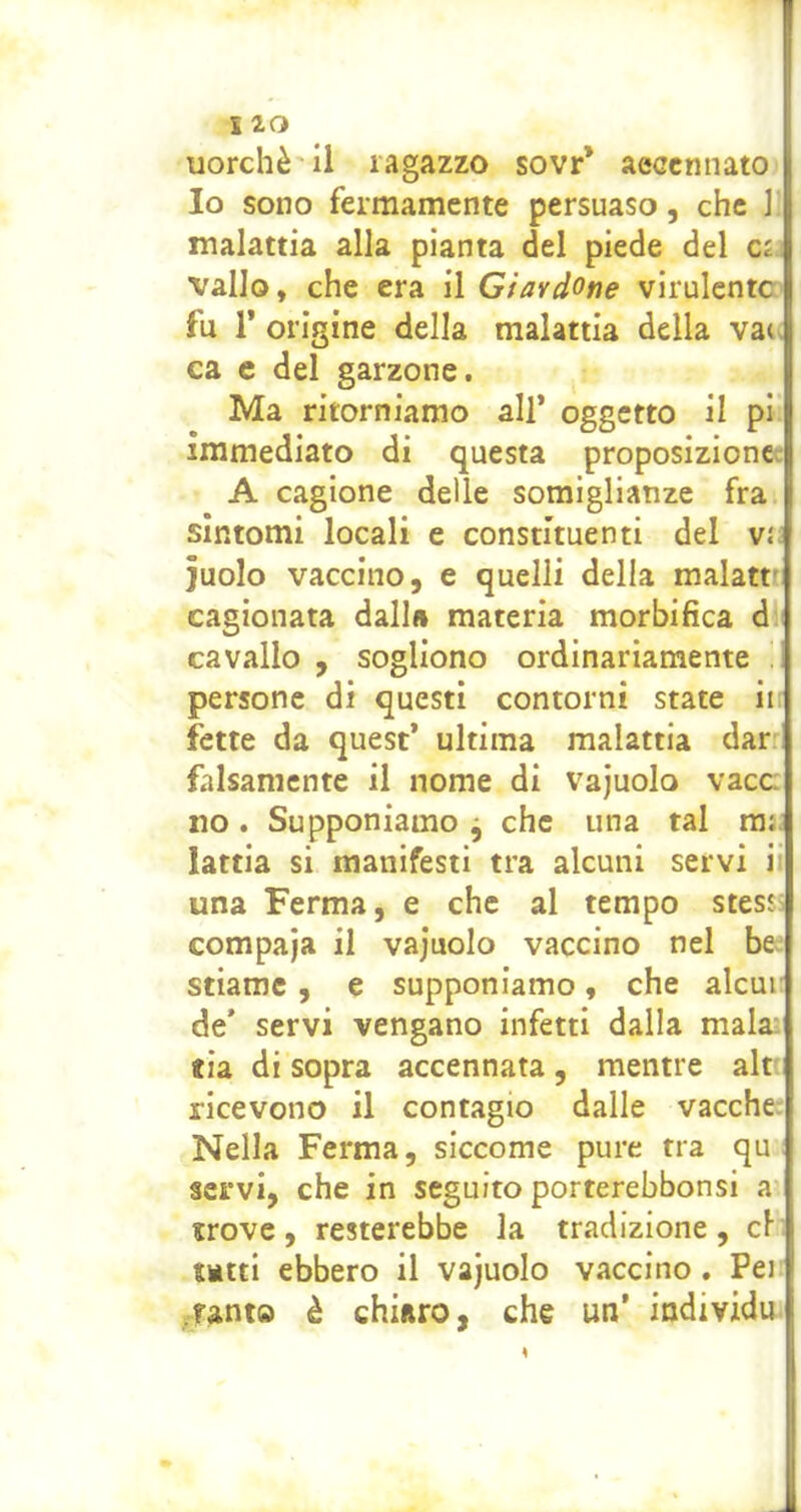 uorchè'il ragazzo sovr* aeccnnato Io sono fermamente persuaso, che ] malattia alla pianta del piede del vallo, che era il Giavdone virulente fu r origine della malattia della vatv ca e del garzone. Ma ritorniamo all* oggetto il pi immediato di questa proposizionce A cagione delle somiglianze fra sintomi locali e constituenti del vìi ]uolo vaccino, e quelli della malattt cagionata dall» materia morbifica d i cavallo , sogliono ordinariamente ! persone di questi contorni state ii; fette da quest* ultima malattia darr falsamente il nome di vajuolo vacc no. Supponiamo j che una tal m;i lattia si manifesti tra alcuni servi i; una Ferma, e che al tempo stesji compaja il vajuolo vaccino nel be- stiame , e supponiamo, che alcui: de* servi vengano infetti dalla mala; tia di sopra accennata, mentre alr ricevono il contagio dalle vacche: Nella Ferma, siccome pure tra qu servi, che in seguito porterebbonsi a trove, resterebbe la tradizione, cl tatti ebbero il vajuolo vaccino, Pej tanto è chiiiro, che un’ individu