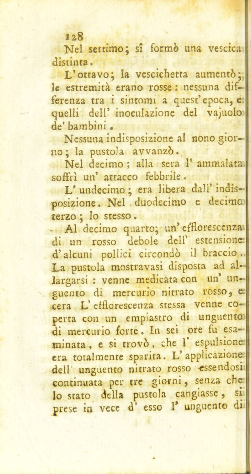 Nel settimo; si formò una vescica distinta. L’ottavo; la vescichetta aumentò;, le estremità erano rosse : nessuna dif- ferenza tra i sintomi a quest’epoca, e quelli dell’ inoculazione del vajuolo de’ bambini • Nessuna indisposizione al nono gior- no ; la pustola avvanzò. Nel decimo ; alla sera 1* ammalata soffri un’ attacco febbrile. L* undecimo ; era libera dall’ indis- posizione. Nel duodecimo e decimo terzo ; Io stesso. - Al decimo quarto; un’ efflorescenza di un rosso debole dell’ estensione: d’alcuni pollici circondò il braccio.. La pustola mostravasi disposta ad al- largarsi : venne medicata con un un- guento di mercurio nitrato rosso, e cera L’efflorescenza stessa venne co- perta con un empiastro di unguenta di mercurio forte. In sei ore fu esa- minata , e si trovò, che 1 espulsione era totalmente sparita. L’applicazione dell’ unguento nitrato rosso essendosi continuata per tre giorni, senza che lo stato della pustola cangiasse, si prese in vece d’ esso 1* unguento di