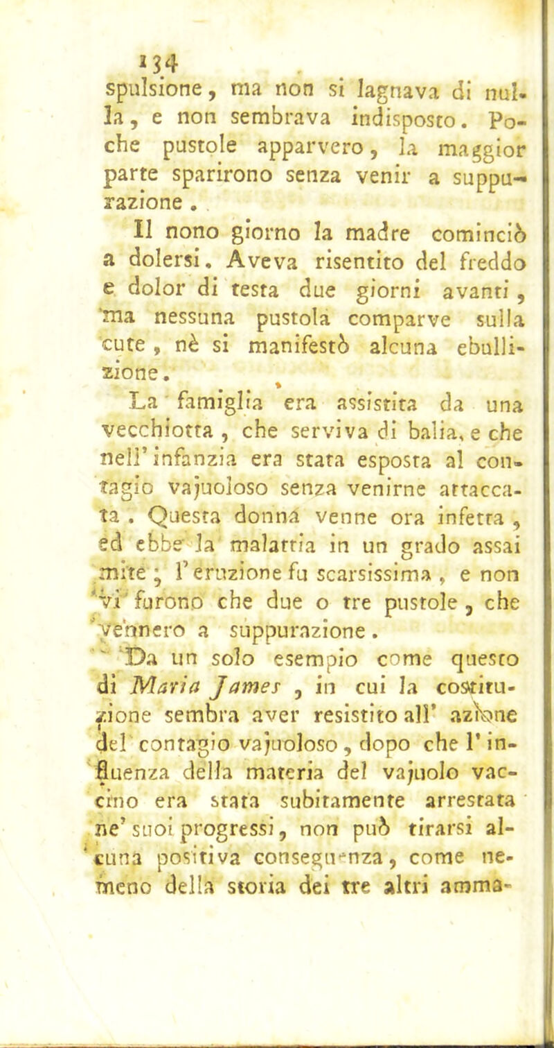 *34 spulsione, ma non si lagnava di nul- la, e non sembrava indisposto. Po- che pustole apparvero, la maggior parte sparirono senza venir a suppu- razione . II nono giorno la madre cominciò a dolersi. Aveva risentito del freddo e dolor di testa due giorni avanti, 'ma nessuna pustola comparve sulla cute , nè si manifestò alcuna ebulli- zione. La ■ famiglia era assistita da una vecchiotta , che serviva di balia, e che nell’infanzia era stata esposta al con- tagio vajuoloso senza venirne attacca- ta . Questa donna venne ora infetta , ed ebbe la malattia in un grado assai mite ^ r eruzione fu scarsissima , e non *vi' furono che due o tre pustole , che ''vennero a suppurazione. 'Da un solo esempio come questo di Maria James , in cui la costitu- zione sembra aver resistito all’ azìbne dd' contagio vacuoloso , dopo che 1* in- fluenza della materia del vajuolo vac- cino era stata subitamente arrestata ne’suoi progressi, non può tirarsi al- cuna positiva GonsegiKnza, come ne- mcno della storia dei tre altri anima-