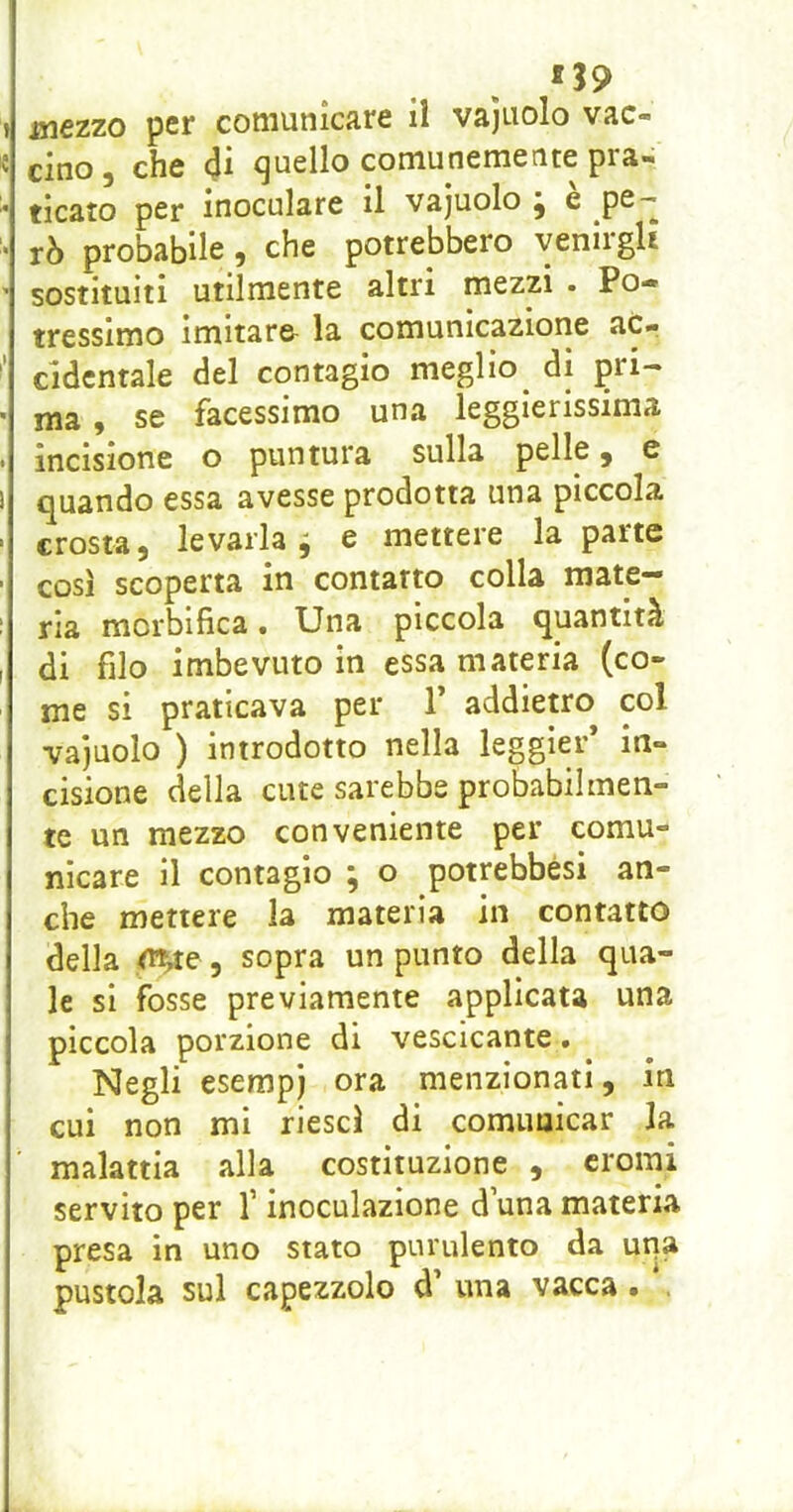 cino, che 4i quello comunemente pra- * ticato per inoculare il vajuolo ^ e pS^ • rò probabile, che potrebbero venirgli ^ sostituiti utilmente altri mezzi . Po- tressimo imltaro la comunicazione ac- cidentale del contagio meglio^ di pri- ma , se facessimo una leggierissima incisione o puntura sulla pelle, e quando essa avesse prodotta una piccola crosta, levarla i e mettere la parte così scoperta in contatto colla mate- ria morblfica • Una piccola quantità di filo imbevuto in essa materia (co- me si praticava per T addietro col vajuolo ) introdotto nella leggier* in- cisione della cute sarebbe probabilmen- te un mezzo conveniente per comu- nicare il contagio ; o potrebbési an- che mettere la materia in contatto della <n^te, sopra un punto della qua- le si fosse previamente applicata una piccola porzione di vescicante. Negli esempj ora menzionati, in cui non mi riesci di comimicar la malattia alla costituzione , cromi servito per f inoculazione d una materia presa in uno stato purulento da una pustola sul capezzolo d’ una vacca.