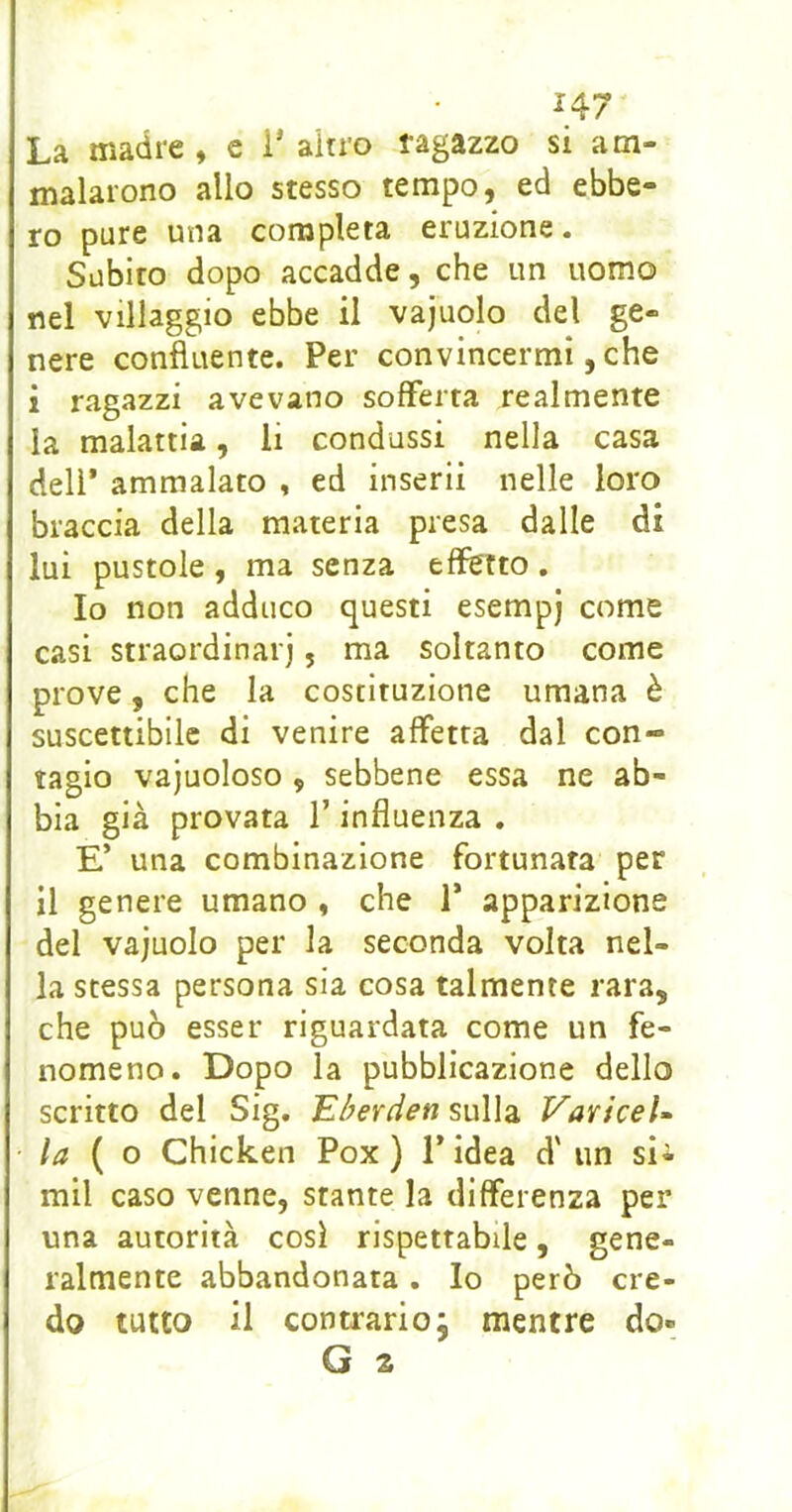 La madre , e i' ahro ragazzo si am- malarono allo stesso tempo, ed ebbe- ro pure una completa eruzione. Subito dopo accadde, che un uomo nel villaggio ebbe il vajuolo del ge- nere confluente. Per convincermi, che i ragazzi avevano sofferta realmente la malattia, li condussi nella casa deli* ammalato , ed inserii nelle loro braccia della materia presa dalle di lui pustole , ma senza effetto , Io non adduco questi esempj come casi straordinarj, ma soltanto come prove, che la costituzione umana è suscettibile di venire affetta dal con- tagio vajuoloso , sebbene essa ne ab- bia già provata l’influenza . E’ una combinazione fortunata per il genere umano , che 1’ apparizione del vajuolo per la seconda volta nel- la stessa persona sia cosa talmente rara, che può esser riguardata come un fe- nomeno. Dopo la pubblicazione dello scritto del Sig. Eberden sulla VariceU la { o Chicken Pox ) 1* idea d'un sii mil caso venne, stante la differenza per una autorità cosi rispettabile, gene- ralmente abbandonata, Io però cre- do tutto il contrarioj mentre do-