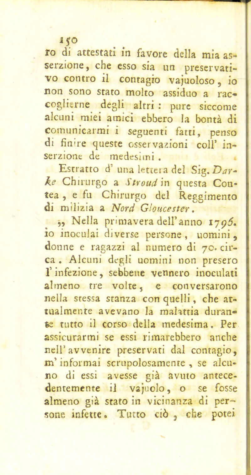 ro di attestati in favore della mia as- serzione, che esso sia un preservati- vo contro il contagio vajuoloso, io non sono stato molto assiduo a rac» coglierne degli altri : pure siccome alcuni miei amici ebbero ia bontà di comunicarmi i seguenti fatti, penso di finire queste osservazioni coll’ in- serzione de medesimi . Estratto d’una lettela del Sig.Day^ he eh irurgo a Suoud in questa Con- tea , e fu Chirurgo del Reggimento di milizia a Novd Gioucester, Nella primavera dell’anno io inoculai diverse persone, uomini, donne e ragazzi al numero di 70. cir- ca . Alcuni degli uomini non presero r infezione, sebbene vennero inoculati almeno tre volte, e conversarono nella stessa stanza con quelli, che at- tualmente avevano la malattia duran» ^ tutto il corso della medesima. Per assicurarmi se essi rimarebbero anche nell’avvenire preservati dal contagio, m’informai scrupolosamente, se alcu- no di essi avesse già avuto antece- dentemente il vajuolo, o se fosse almeno già stato in vicinanza di per- sone infette. Tutto ciò , che potei