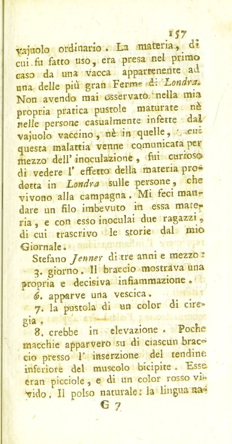 vacuolo ordinario. La 'materia, d? cui fu fatto uso, era presa nel primo caso da una vacca appartenente ad una delle più gran Ferm^ à: Lonarao Non avendo mai tssservato 'nella mia propria pratica pustole maturate nè nelle persone casualmente infette dal vajuolo vaccino, nè in. quelle, ' .cui questa malattia venne comunicata per mezzo dell’ inoculazione , fui curioso di vedere 1’ effetto della materia pro- dotta in Londra sulle persone, che vivono alla campagna. Mi feci man,- dare un filo imbevuto in essa mater ria, e con esso inoculai due ragazzi 5 di cui trascrivo le Storie dal mio Giornale. Stefano Jenner di tre anni e mezzo 2 5. giorno. II braccio mostrava una propria e decisiva infiammazione • ' 6, apparve una vescica. 7. la pustola di un color di ciré» già . 8, crebbe in elevazione • Poche macchie apparvero su di ciascun brac=* CIO presso 1* inserzione del tendine inferiore del muscolo bicipite « Lss& eran picciole , e di un color rosso vi» ;vido. Il polso naturale : la lingua