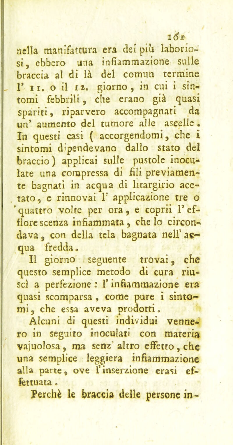 ló$ nella manifattura era dei piìi laborio- si, ebbero una infiammazione sulle braccia al di là del comnn termine , r li. o il 12. giorno, in cui i sin- tomi febbrili, che erano già quasi spariti » riparvero accompagnati da un* aumento del tumore alle ascelle • In questi casi ( accorgendomi, che i sintomi dipendevano dallo stato del braccio ) applicai sulle pustole inocu- late una compressa di fili previamen- te bagnati in acqua di litargirio ace- tato, e rinnovai T applicazione tre o 'quattro volte per ora, e coprii T ef- florescenza infiammata, che lo circon- dava, con della tela bagnata nell’ac- qua fredda. Il giorno seguente trovai, che questo semplice metodo di cura riu- scì a perfezione ; 1* infiammazione era quasi scomparsa, come pure i sìnto- mi, che essa aveva prodotti. Alcuni di questi individui venne- ro in seguito inoculati con materia vajuolosa, ma senz’ altro effetto, che una semplice leggiera infiammazione alla parte, ove 1 inserzione crasi ef- fettuata . Perchè le braccia delle persone in-