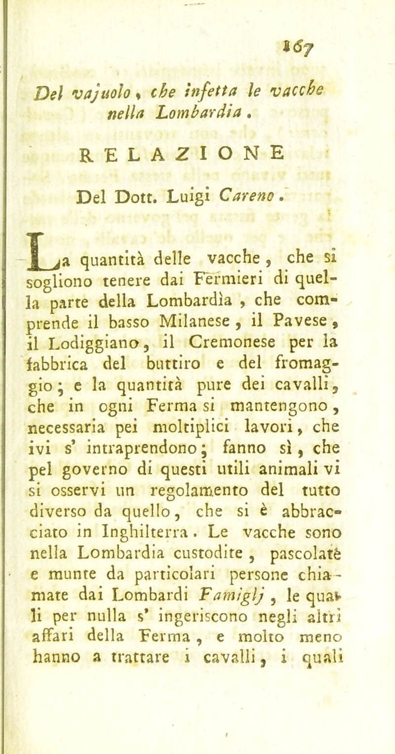 Sd7 Del vajtìolo^ che infetta le vacche nella Lombardia, RELAZIONE Del Dott. Luigi Careno.' -J_ja quantità delle vacche , che si sogliono tenere dai Fèrniieri di quel- la parte della Lombardia , che com- prende il basso Milanese , il Pavese, il Lodiggiano, il Cremonese per la fabbrica del buttiro e del fromag- gio ; e la quantità pure dei cavalli, che in ogni Ferma si mantengono, necessaria pei moltiplici lavori, che ivi s’ intraprendono ; fanno sì, che pel governo di questi utili animali vi si osservi un regolamento del tutto diverso da quello, che si è abbrac- ciato in Inghilterra. Le vacche sono nella Lombardia custodite , pascolaté e munte da particolari persone chia- mate dai Lombardi Famiglj , le quaw li per nulla s* ingeriscono negli altri affari della Ferma , e molto meno hanno a trattare i cavalli, i quali