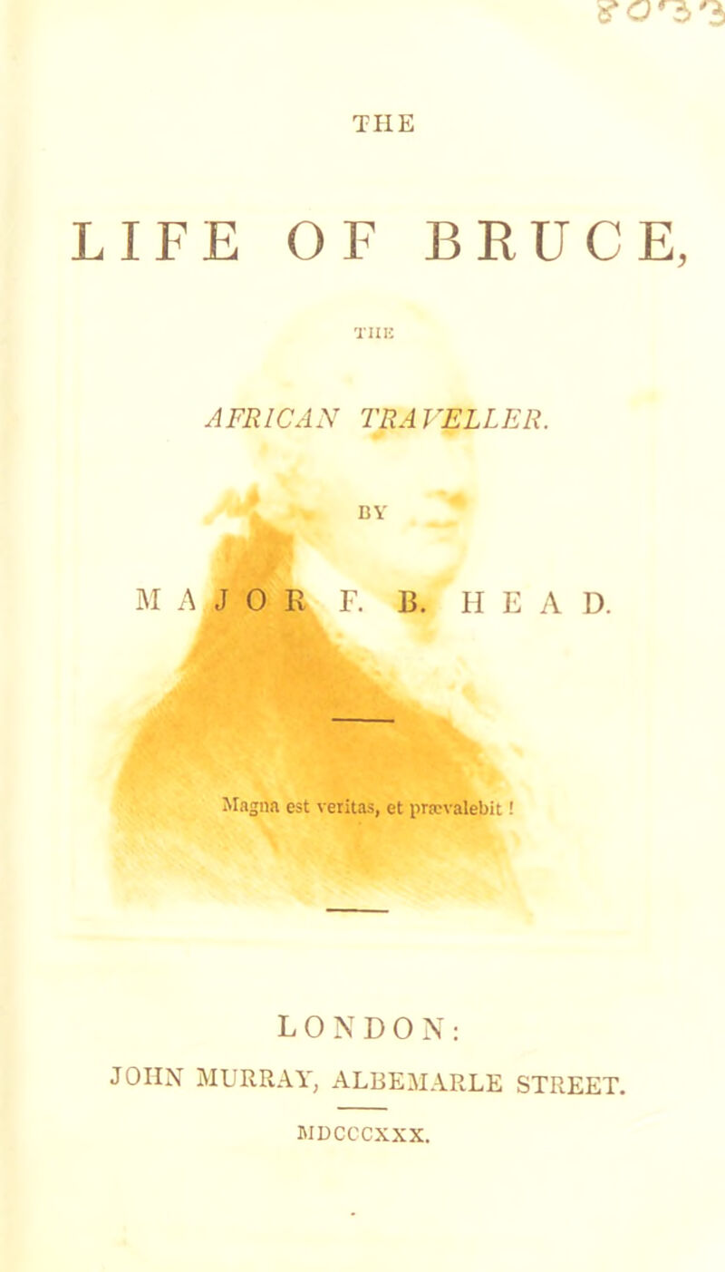 THE LIFE OF BRUCE, TIIK AFRICAN TRAVELLER. % BY MAJOR F. B. II E A D. Magna est verltas, et pra;valebit! LONDON: JOHN MURRAY, ALBEMARLE STREET. MDCCCXXX.