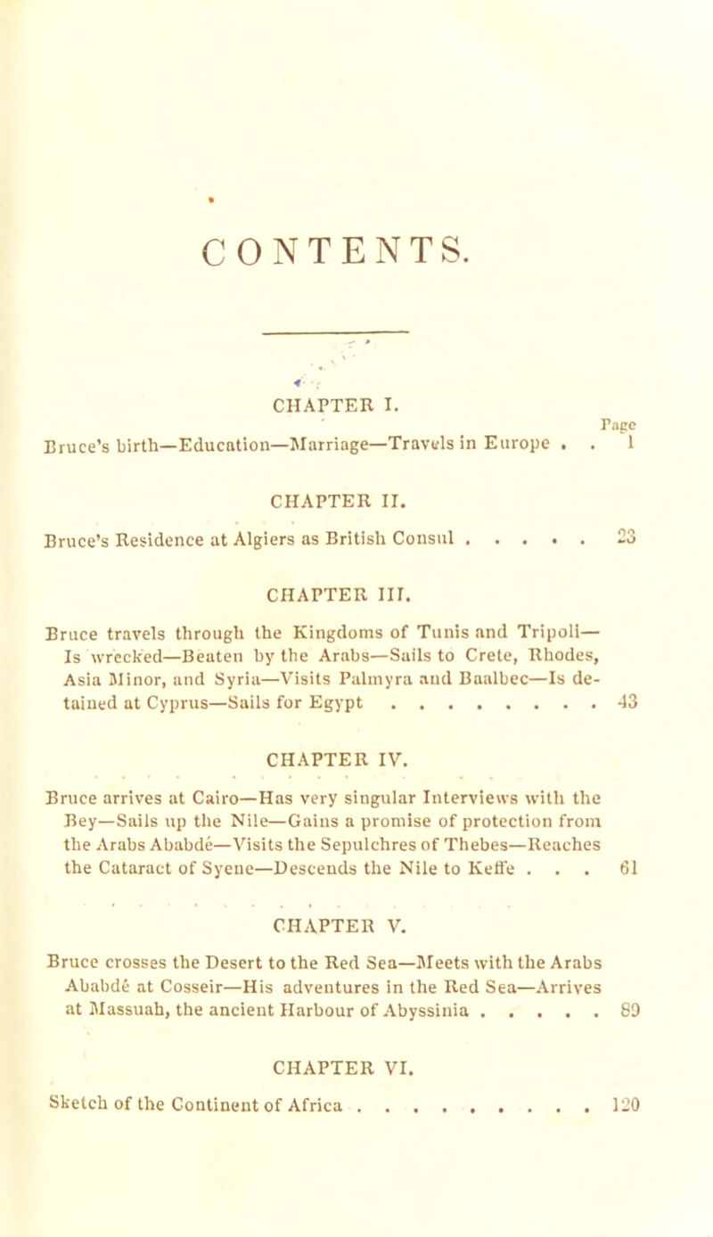 CONTENTS. CHAPTER I. Tape Bruce’s birth—Education—Marriage—Travels in Europe . . 1 CHAPTER II, Bruce’s Residence at Algiers as British Consul 23 CHAPTER III. Bruce travels through the Kingdoms of Tunis and Tripoli— Is wrecked—Beaten by the Arabs—Sails to Crete, Rhodes, Asia Minor, and Syria—Visits Palmyra and Baalbec—Is de- tained at Cyprus—Sails for Egypt 43 CHAPTER IV. Bruce arrives at Cairo—Has very singular Interviews with the Bey—Sails up the Nile—Gains a promise of protection from the Arabs Ababde—Visits the Sepulchres of Thebes—Reaches the Cataract of Syene—Descends the Nile to Kelfe ... 61 CHAPTER V. Bruce crosses the Desert to the Bed Sea—Meets with the Arabs Ababde at Cosseir—His adventures in the Red Sea—Arrives at Massuah, the ancient Harbour of Abyssinia 89 CHAPTER VI. Sketch of the Continent of Africa 120