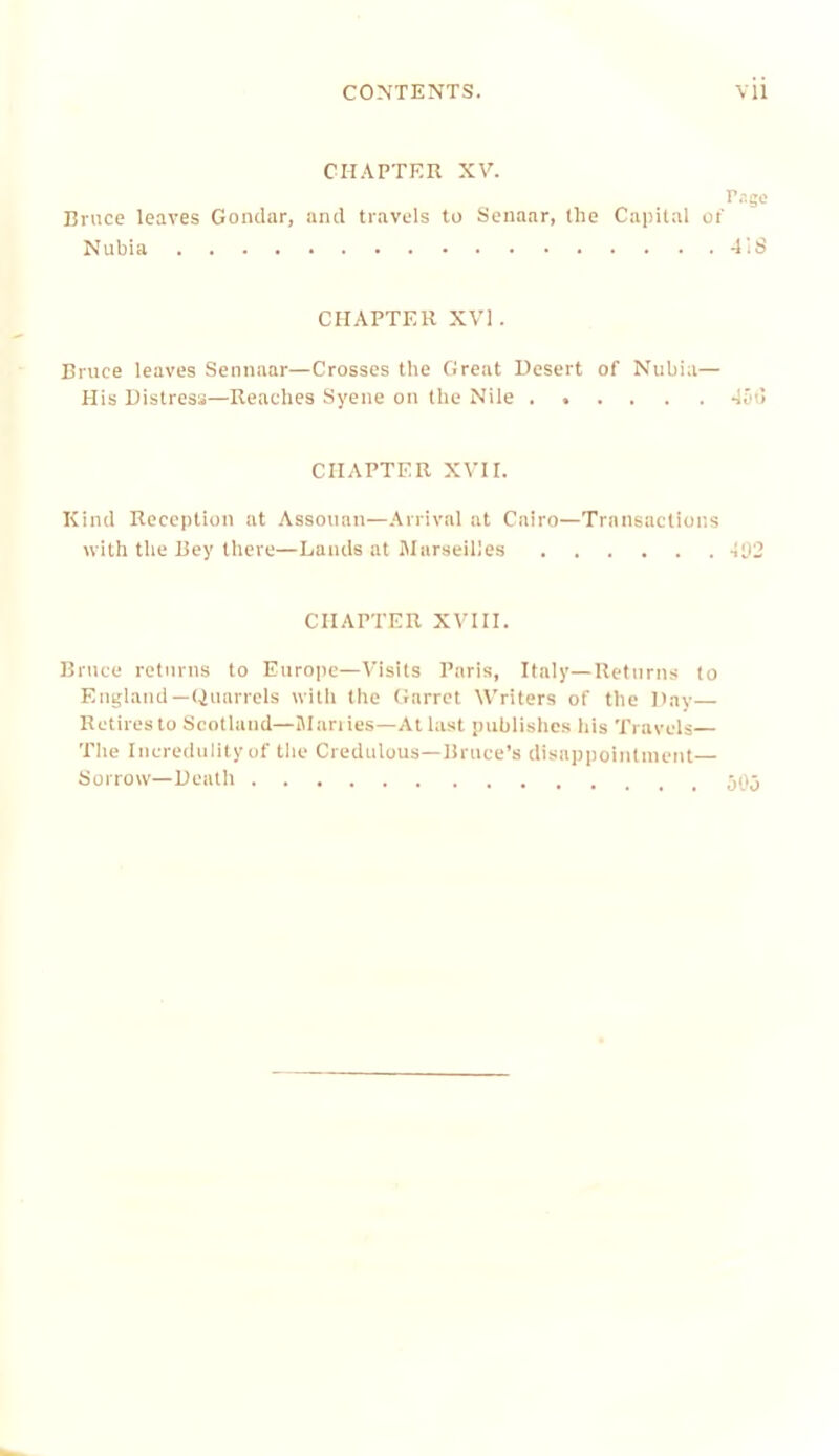 Cn.\PTRR XV. r,ige Bruce leaves Gondar, and travels to Senaar, the Capital oi' Nubia d'.S CHAPTER XVI. Bruce leaves Sennaar—Crosses the Great Desert of Nubia— His Distress—Readies Syene on the Nile ...... doi! CHAPTER XVII. Kind Reception at Assouan—.Arrival at Cairo—Transactions with tlie Bey there—Lauds at Marseilles 102 CHAPTER XVIII. Bruce returns to Europe—Visits Paris, Italy—Returns to England—Quarrels witli the Garret Writers of the Day- Retires to Scotland—Mariies—At last publishes his Travels— Tile Ineredulityof tile Credulous—Bruce’s disappointment— Sorrow—Dealli