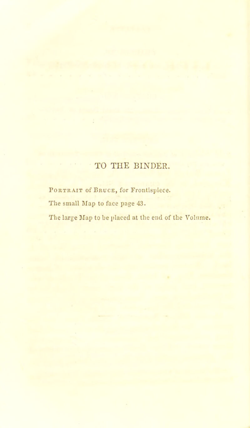 TO THE BINDER. Portrait of Bruce, for Frontispiece. The small Map to face page 43. The large Map to be placed at the end of the Volume.