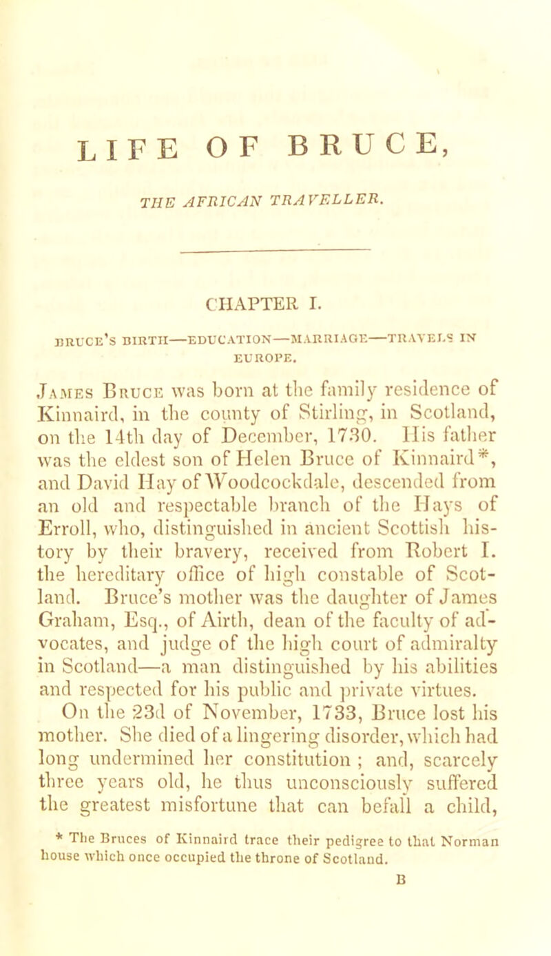 life of BRUCE, THE AFRICAN TRAVELLER. CHAPTER I. BRUCe’s birth—EDUCATION—MARRIAGE TRAVEI.? IN EUROPE. James Bruce was bora at tlie faniil}- residence of Kinnaird, in the county of Stirling, in Scotland, on tlie 14th day of December, 1730. Ills father was the eldest son of Helen Bruce of Kinnaird*, and David Hay ofWoodcockdale, descended from an old and respectable branch of the Hays of Erroll, who, distinguished in ancient Scottish his- tory by their bravery, received from Bobert I. the hereditary office of high constable of Scot- land. Bruce’s mother was the daughter of James Graham, Esep, of Airth, dean of the foculty of ad- vocates, and judge of the high court of admiralty in Scotland—a man distinguished by his abilities and respected for his public and ]irivatc virtues. On the 23d of November, 1733, Bruce lost his mother. She died of a lingering disorder, which had long undermined her constitution ; and, scarcely three years old, he thus unconsciously suffered the greatest misfortune that can befall a child, * The Bruces of Kinnaird trace their pedigree to that Norman house which once occupied the throne of Scotland. B