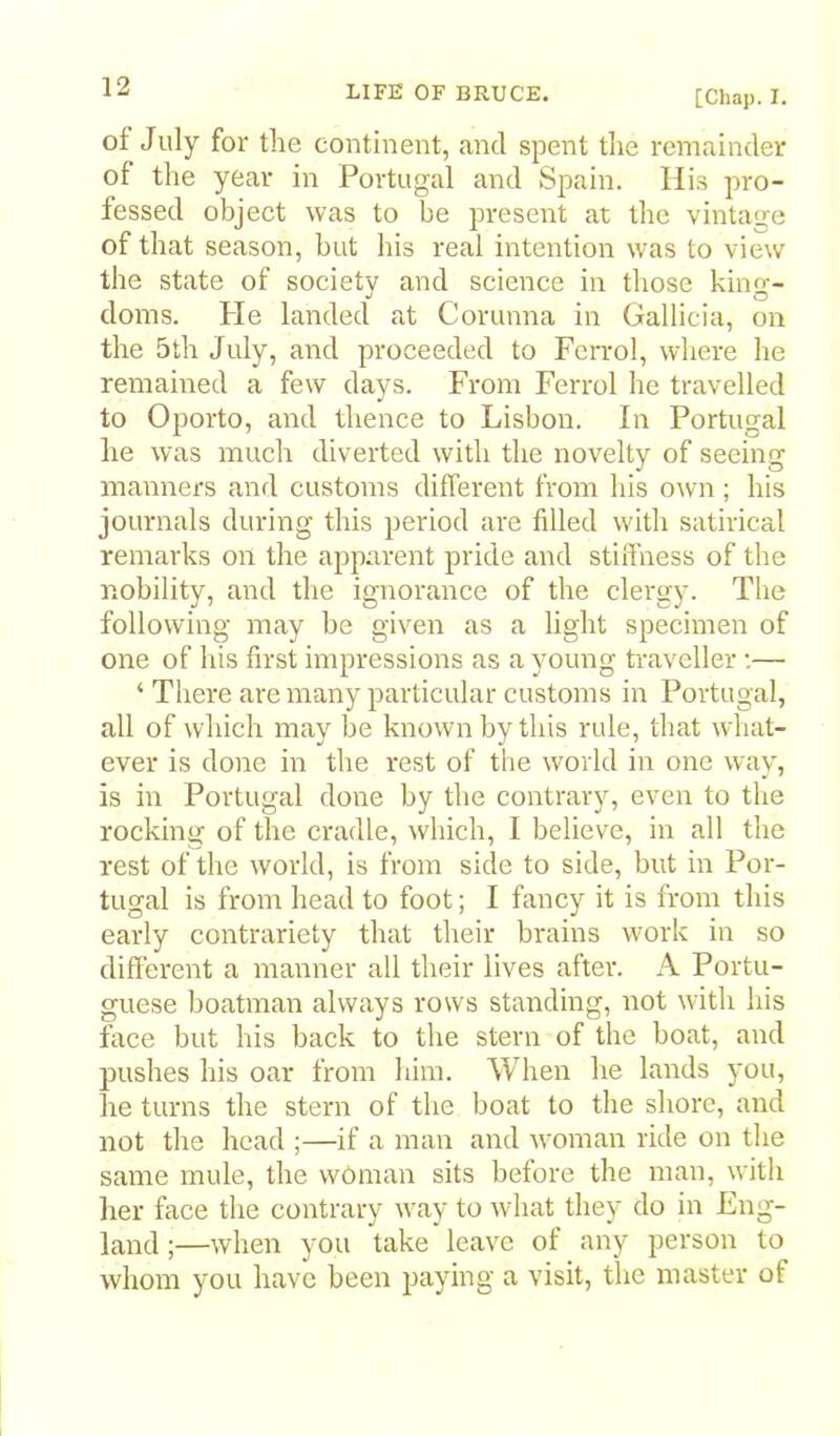 [Chap. I. of July for the continent, and spent the remainder of the year in Portugal and Spain. His pro- fessed object was to be present at the vintage of that season, but his real intention was to view the state of society and science in those king- doms. Pie landed at Corunna in Gallicia, on the 5th July, and proceeded to Fcrrol, where he remained a few days. From Ferrol he travelled to Oporto, and thence to Lisbon. In Portugal he was much diverted with the novelty of seeing manners and customs different from his own ; his journals during this period are filled with satirical remarks on the apparent pride and stifihess of the nobility, and the ignorance of the clergy. The following may be given as a light specimen of one of his first impressions as a young traveller •.— ‘ There are many particular customs in Portugal, all of which may be known by this rule, that what- ever is done in the rest of the world in one way, is in Portugal done by the contrary, even to the rocking of the cradle, which, I believe, in all the rest of the world, is from side to side, but in Por- tugal is from head to foot; I fancy it is from this early contrariety that their brains work in so different a manner all their lives after. A Portu- guese boatman always rows standing, not with his face but his back to the stern of the boat, and pushes his oar from him. When he lands you, he turns the stern of the boat to the shore, and not the head ;—if a man and woman ride on the same mule, the woman sits before the man, with her face the contrary way to what they do in Eng- land ;—when you take leave of any person to whom you have been paying a visit, the master of