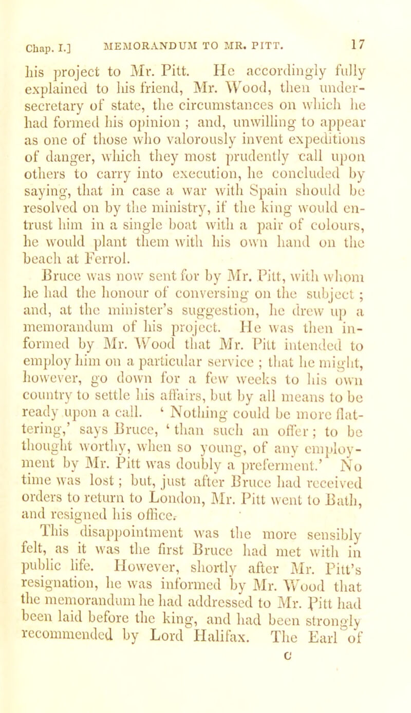 his project to Mr. Pitt. lie accordingly fully explained to his friend, Mr. Wood, then under- secretary of state, the circumstances on which he had formed his ojiinion ; and, unwilling to apjiear as one of those who valorously invent expeditions of danger, which they most ])rudcnlly call upon others to carry into execution, he concluded by saying, that in case a war with Spain should be resolved on by the ministry, if the king would en- trust him in a single boat w'ith a pair of colours, he wmuld plant them with his own hand on the beach at Ferrol. Bruce was now sent for by Mr. Pitt, with whom he had the honour of conversing on the subject ; and, at the minister’s suggestion, he drew uj) a memorandum of his project. He was then in- formed by Mr. AVood that Mr. Pill intended to employ him on a jxarticular service ; that he might, liowevcr, go down for a few weeks to his own country to settle his aflairs, but by all means to be ready upon a call. ‘ Nothing could be more Hat- tering,’ says Bruce, ‘ than such an offer ; to be thought worthy, when so young, of any emjiloy- ment by Mr. Pitt was doubly a preferment.’ No time was lost; but, just alter Bruce had received orders to return to London, hlr. Pitt went to Bath, and resigned his oflice.- This disappointment was tlie more sensibly felt, as it was the first Bruce had met with in public life. However, shortly after I\Ir. Pitt’s resignation, he was informed by Mr. VvMod that the memorandum he had addressed to Mr. Pitt liad been laid before the king, and had been strongly recommended by Lord Halifax. The Earl of c