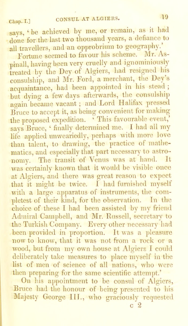 says, ‘ be achieved by me, or remain, as it bad done for the last two thousand years, a defiance all travellers, and an opprobrium to geogTaphy.’ Fortune seemed to favour his sclieme. Mr. As- pinall, having been very cruelly and ignominiously treated bv the Dey of Algiers, had resigned his consulship, and Mr. Ford, a merchant, the Dey’s acquaintance, had been appointed in his steail ; but dying a few days afterwards, tlie consulshi]) again became vacant ; and Lord Halifax pressed Bruce to accept it, as being convenient for making the proposed expedition. ‘ This favourable event,’ says Bruce, ‘ finally determined me. I had all my life applied unweariedly, perhaps with more love than talent, to drawing, the practice of mathe- matics, and especially that part necessary to astro- nomy. The transit of Venus was at hand. It was certainly known that it would be visible once at Algiers, and there was great reason to expect that it mioht be twice. 1 had furnished myself O , , • with a large apparatus ot instruments, the com- pletest of their kind, for the observation. In the choice of these I had been assisted by my friend Admiral Campbell, and Mr. Russell, secretary to the Turkish Company. Every other necessary had been provided in proportion. It was a jileasure now to know, that it was not ft'om a rock or a wood, but from my own house at Algiers I could deliberately take measures to place myself in the list of men of science of all nations, who were then preparing for the same scientific attempt.’ On his ajipointment to be consul of Algiers, Bruce had the honour of being presented to his Majesty George III., who graciously requested c 2