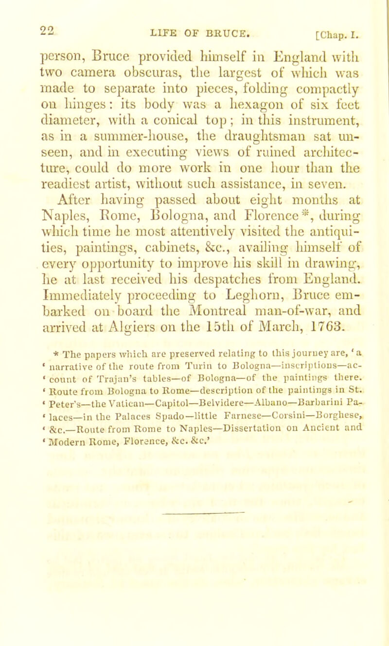 [Chap. I. person, Bruce provided himself in England with two camera obscuras, the largest of which was made to separate into pieces, folding compactly on hinges; its body was a hexagon of six feet diameter, with a conical top; in this instrument, as in a summer-house, the draughtsman sat un- seen, and in executing views of ruined arcliitec- ture, could do more work in one hour than the readiest artist, without such assistance, in seven. After having passed about eight months at Naples, Borne, Bologna, and Florence *, during which time he most attentively visited the antiqui- ties, paintings, cabinets, &c., availing himself of every opportunity to improve his skill in drawing, he at last received his despatches from England. Immediately proceeding to Leghorn, Bruce em- barked on board the Montreal man-of-war, and arrived at Algiers on the 15th of March, 1763. * The papers wliich are preserved relating to this jouruey are, ‘a ‘ narrative of the route from Turin to Bologna—inscriptions—ac- ‘ count of Trajan’s tables—of Bologna—of the paintings there. ‘ Route from Bologna to Rome—description of the paintings in St. ‘ Peter's—the Vatican—Capitol—Belvidere—Albano—Barbarini Pa- * laces—in the Palaces Spado—little Farnese—Corsini—Borghese, ‘ &c.—Route from Rome to Naples—Dissertation on Ancient and ‘ Modern Rome, Florence, &e. &c.’