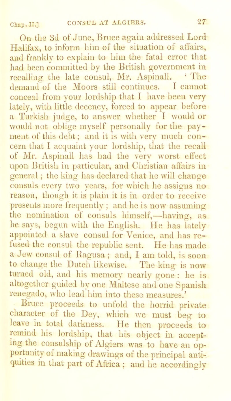 On tlie 3d of June, Bruce again addressed Lord Halifax, to inform liim of the situation of all'airs, and frankly to explain to him the fatal error that liad been committed by tlie British government in recalling the late consul, Mr. Aspinall. ‘ The demand of the Moors still continues. I cannot conceal from your lordship that I have been very lately, with little decency, forced to appear before a Turkish judge, to answer whether 1 would or would not oblige myself personally for the pay- ment of this debt; and it is with very much con- cern that I ac(juaint your lordship, that the recall of Mr. Aspinall has had the very worst clfect upon British in particular, and Christian affairs in general; the king has declared that he will change consuls every two years, for which he assigns no reason, though it is plain it is in order to receive presents more frequently ; and he is now assuming the nomination of consuls himself,—having, as he says, begun with the English. He has lately appointed a slave consul for Venice, and has re- lused the consul the republic sent. He has made a Jew consul of Ragusa; and, 1 am told, is soon to change the Dutch likewise. The king is now turned old, and his memory nearly gone : he is altogether guided by one Maltese and one Spanish renegado, who lead him into these measures.’ Bruce proceeds to unfold the horrid private character of the Dey, which we must beg to leave in total darkness. He then proceeds to remind his lordship, that his object in accept- ing the consulship of Algiers was to have an op- portunity of making drawings of the principal anti- quities in that part of Africa ; and he accordingly