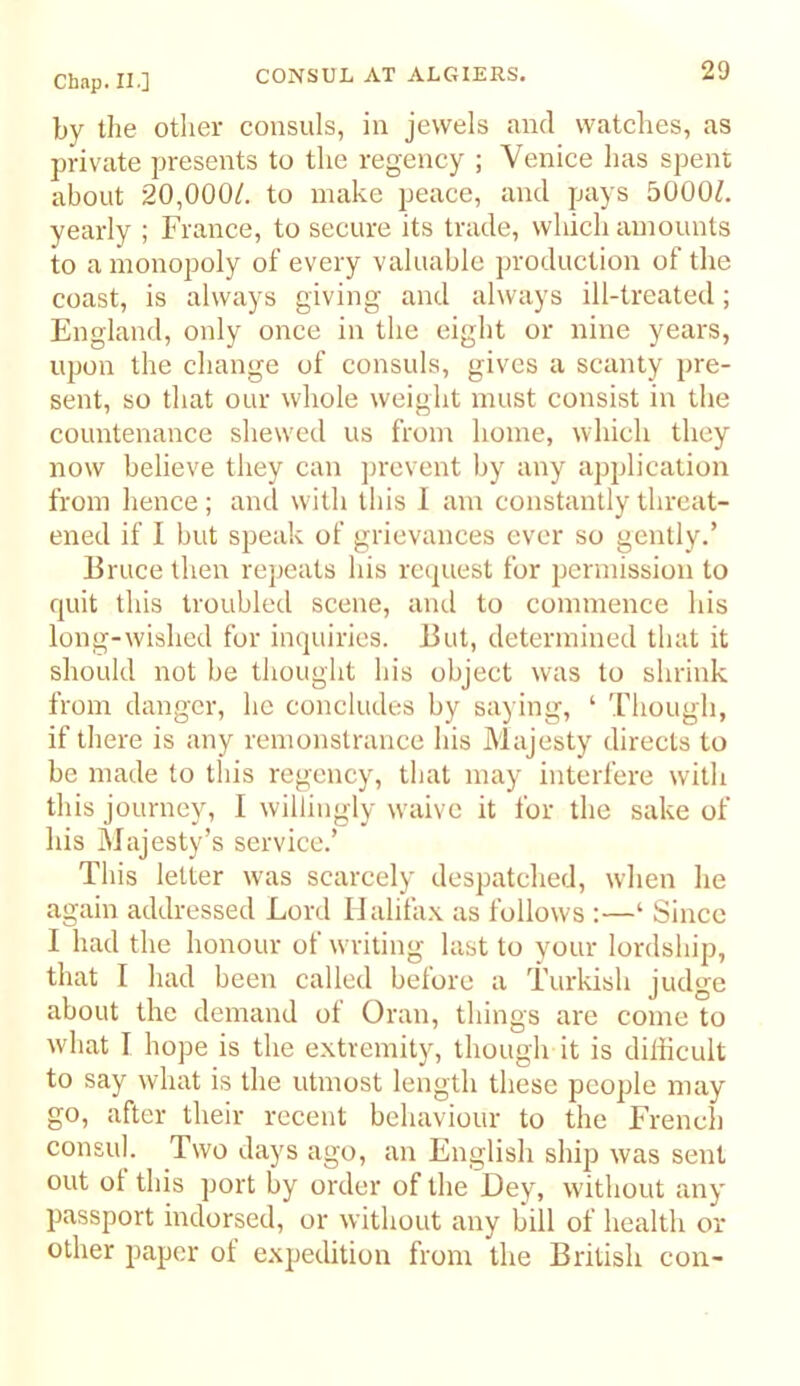 by the other consuls, in jewels and watches, as private presents to the regency ; Venice has spent about 20,000/. to make peace, and pays 5000/. yearly ; France, to secure its trade, which amounts to a monopoly of every valuable production of the coast, is always giving and always ill-treated; England, only once in the eight or nine years, upon the change of consuls, gives a scanty pre- sent, so that our whole weight must consist in the countenance shewed us from home, which they now believe they can jirevent by any application from hence ; and with this I am constantly threat- ened if I but speak of grievances ever so gently.’ Bruee then repeats his recpiest for permission to quit this troubled scene, and to eommence his long-wished for inquiries. But, determined that it should not be thought his object was to shrink from danger, he coneludes by saying, ‘ Though, if there is any remonstrance his Majesty directs to be made to this regency, that may interfere with this journey, I willingly waive it for the sake of his Majesty’s service.’ This letter was searcely despatched, when he again addressed Lord Halifax as follows :—‘ Sinee I had the honour of writing last to your lordship, that I had been called before a Turkish judge about the demand ot Oran, things are come to what I hope is the extremity, though it is difficult to say what is the utmost length these people may go, after their reeent behaviour to the French consul. Two days ago, an English ship was sent out of this port by order of the Dey, without any passport indorsed, or without any bill of health or other paper of e.xpedition from the British con-