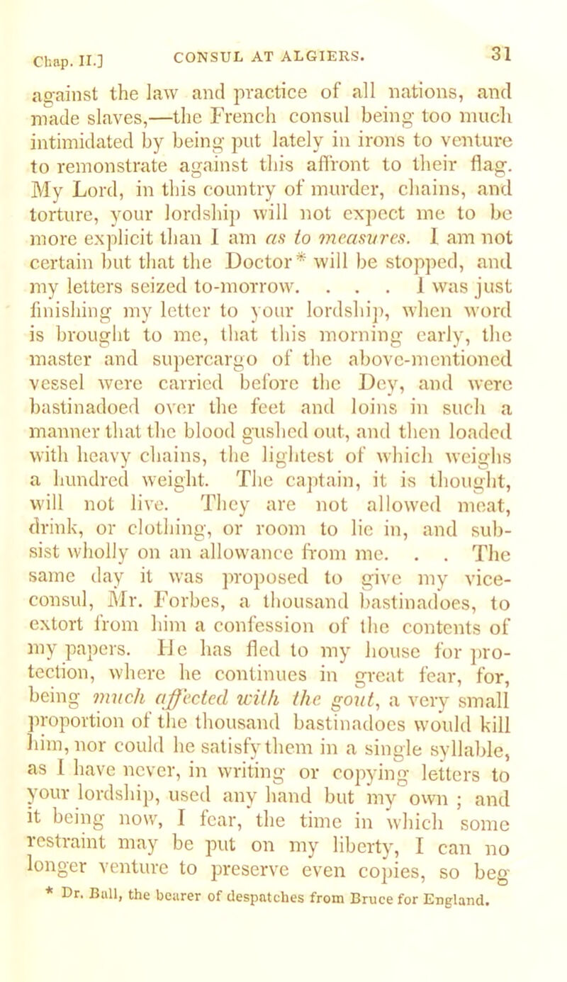 as-ainst the law and jwactice of all nations, and made slaves,—the French consul being too much intimidated by being put lately in irons to venture to remonstrate against this affront to their flag. My Lord, in this country of murder, chains, and torture, your lordship will not expect me to be more explicit than I am as to measures. 1 am not certain but that the Doctor* will be stopped, and my letters seized to-morrow. ... 1 was just finishing my letter to your lordshij), when word is brought to me, that this morning early, the master and supercargo of the above-mentioned vessel were carried before the Dey, and were bastinadoed over the feet and loins in such a manner that the blood gushed out, and then loaded with heavy chains, the lightest of which weighs a hundred weight. The captain, it is thought, will not live. They are not allowed meat, drink, or clothing, or room to lie in, and sub- sist wholly on an allowance from me. . . The same day it was proposed to give my vice- consul, Mr. Forbes, a thousand bastinadoes, to extort from him a confession of the contents of iiiy papers. D e has fled to my house for j)ro- teclion, where he continues in great fear, for, being mnch affected with the. gout, a very small proportion of the thousand bastinadoes would kill liiin,nor could he satisfy them in a single syllable, as 1 have never, in writing or copying letters to your lordship, used any hand but my own ; and it being now, I fear, the time in which some restraint may be put on my liberty, I can no longer venture to preserve even copies, so beg * Dr. Bull, the bearer of despatches from Bruce for England.