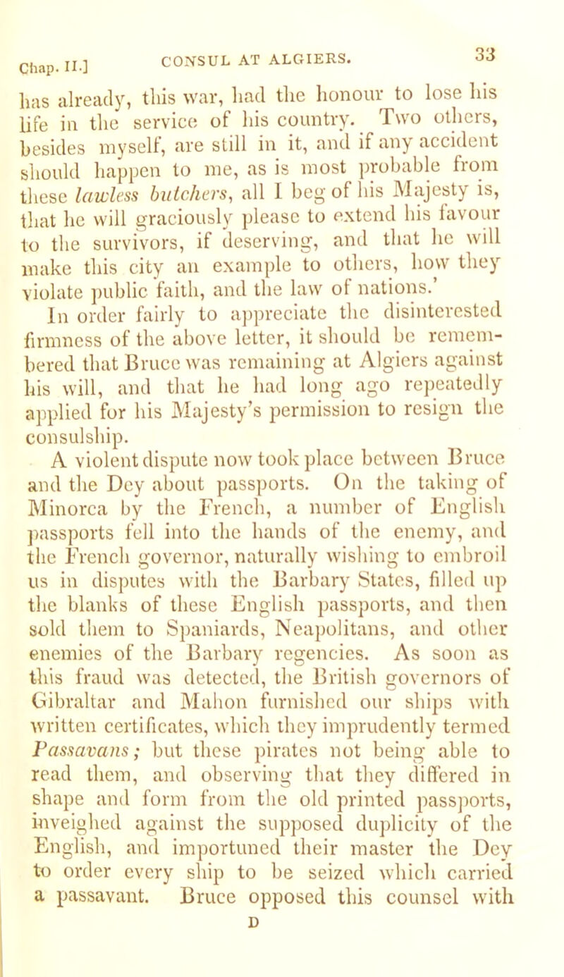 lias already, this war, had the honour to lose his life in the service of his country. Two others, besides myself, are still in it, and if any accident should happen to me, as is most probable from these lawless butchers, all I beg of his Majesty is, that he will graciously please to extend his favour to the survivors, if deserving, and that he will make this city an example to others, how they violate jiublic faith, and the law of nations.’ In order fairly to appreciate the disinterested firmness of the above letter, it should be remem- bered that Bruce was remaining at Algiers against his will, and that he had long ago rejieatedly applied for his Majesty’s permission to resign the consulship. A violent dispute now took place between Bruce and the Dey about passports. On the taking of Minorca by the French, a number of English ]>assports fell into the hands of the enemy, and the French governor, naturally wishing to embroil us in disputes with the Barbary States, filled up the blanks of these English passports, and then sold them to Spaniards, Neapolitans, and other enemies of the Bavbary regencies. As soon as this fraud was detected, the British governors of Gibraltar and Mahon furnished our ships with written certificates, which they imprudently termed Passavans; but these pirates not being able to read them, and observing that they differed in shape and form from the old printed passjiorts, inveighed against the supposed duplicity of the English, and importuned their master the Dey to order every ship to he seized which carried a passavant. Bruce opposed this counsel with D