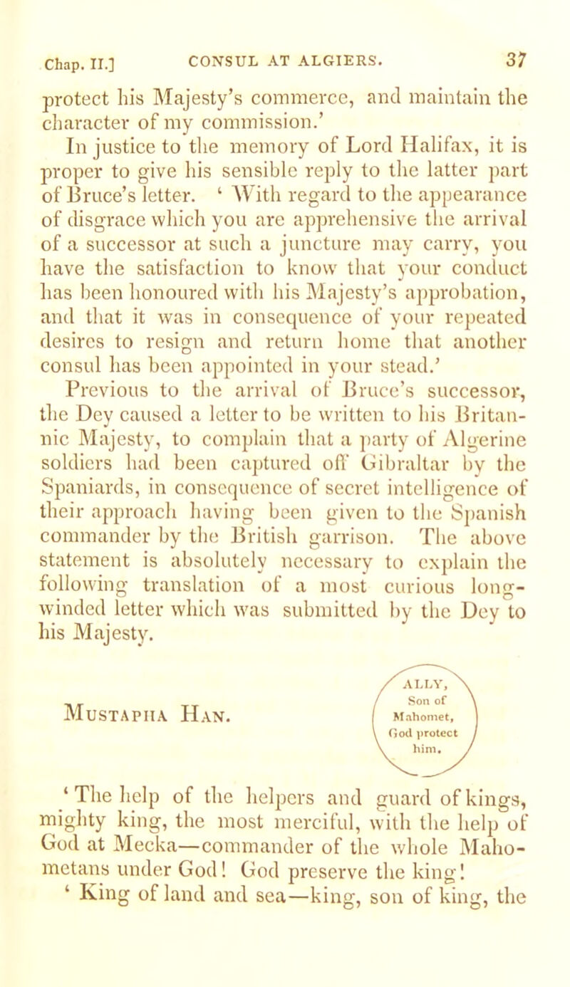 protect his Majesty’s commerce, and maintain the character of my commission.’ In justice to the memory of Lord Halifax, it is proper to give his sensible reply to the latter part of Bruce’s letter. ‘ AVith regard to the appearance of disgrace which you are apprehensive the arrival of a successor at such a juncture may carry, you have the satisfaction to know that your conduct has been honoured with his Majesty’s approbation, and that it was in consequence of your repeated desires to resign and return home that another consul has been appointed in your stead.’ Previous to the arrival of Bruce’s successor, the Dey caused a letter to be written to his Britan- nic Majesty, to complain that a jiarty of Algerine soldiers had been ca])tured ofi‘ Gibraltar by the Spaniards, in consequence of secret intelligence of their approach having been given to the Spanish commander by the British garrison. The above statement is absolutely necessary to explain the following translation of a most curious long- winded letter which was submitted by the Dey to his Majesty. Mustapiia Han. ‘ The help of the helpers and guard of kings, mighty king, the most merciful, with the help of God at Mecka—commander of the whole Maho- metans under God! God preserve the king! ‘ King of land and sea—king, son of king, the