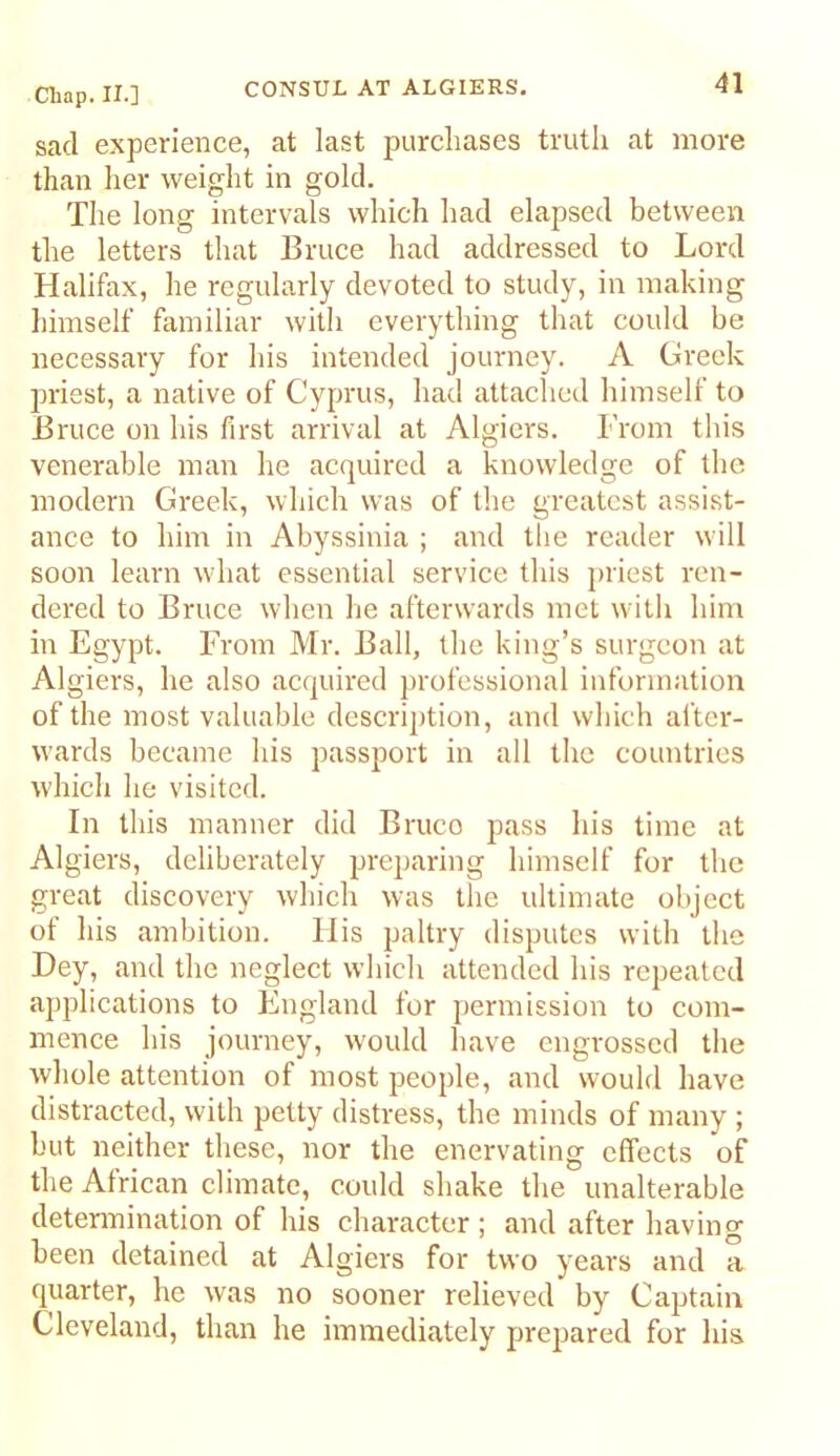 sad experience, at last purchases truth at more than her weight in gold. The long intervals which had elapsed between the letters that Bruce had addressed to Lord Halifax, he regularly devoted to study, in making himself familiar with everything that could be necessary for his intended journey. A Greek priest, a native of Cyprus, had attached himself to Bruce on his first arrival at Algiers. From this venerable man he acquired a knowledge of the modern Greek, which was of the greatest assist- ance to him in Abyssinia ; and the reader will soon learn what essential service this jiriest ren- dered to Bruce when he afterwards met with him in Egypt. From Mr. Ball, the king’s surgeon at Algiers, he also acquired professional information of the most valuable description, and which after- wards became his passport in all the countries which he visited. In this manner did Bruco pass his time at Algiers, deliberately preparing himself for the great discovery which was the ultimate object of his ambition. His paltry disputes vvitb the Hey, and the neglect whicli attended his repeated applications to England for permission to com- mence his journey, would have engrossed the whole attention of most people, and would have distracted, with petty distress, the minds of many ; but neither these, nor the enervating effects of the African climate, could shake the unalterable determination of his character ; and after having been detained at Algiers for two years and a quarter, he was no sooner relieved by Captain Cleveland, than he immediately prepared for his