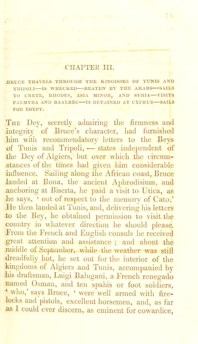 CHAPTER III. BKUCK TRAVELS THROUGH THE KINGDOMS OF TUNIS AND TUIPOLl IS WRECKED BEATEN BY THE ARABS SAILS TO CRETE, RHODES, ASIA MINOR, AND SYRIA VISITS PAL3IYRA AND BAALBEC IS DETAINED AT CYPRUS SAILS FOR EGYPT. The Dey, secretly admiring tlie firmness and integrity of Bruce’s cliaractfjr, liad furnished him witli recommendatory letters to tlie Beys of Tunis and Tripoli, — states indei)cndent of the Uey of Algiers, but over which the circum- stances of the times had given him considerable influence. Sailing along the African coast, Bruce landed at Bona, the ancient Aphrodisium, and anchoring at Biserta, he paid a visit to Utica, as he says, ‘ out of respect to the memory of Cato.’ He then landed at Tunis, and, delivering his letters to the Bey, lie obtained permission to visit the country in whatever direction he should please. From tlie French and English consuls he received great attention and assistance ; and about the middle of September, while the weather was still dreadfully hot, he set out for the interior of the kingdoms of Algiers and Tunis, accompanied by liis draftsman, Luigi Balugani, a French renegade named Osman, and ten spahis or foot soldiers, ‘ who,’ says Bruce, ‘ were well armed with fire- locks and pistols, excellent horsemen, and, as far as I could ever discern, as eminent for cowarthce.