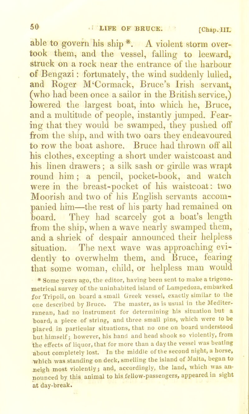 [Chap. III. able to govern his ship *. A violent storm over- took them, and the vessel, falling to leeward, struck on a rock near the entrance of tlie harbour of Bengazi: fortunately, the wind suddenly lulled, and Roger M‘Cormack, Bruce’s Irish servant, (who had been once a sailor in the British service,) lowered the largest boat, into which he, Bruce, and a multitude of people, instantly jumped. Fear- ing that they would be swamped, they pushed off from the ship, and with two oars they endeavoured to row the boat ashore. Bruce had thrown off all his clothes, excepting a short under waistcoast and his linen drawers; a silk sash or girdle was wrapt round him; a pencil, pocket-book, and watch were in the breast-pocket of Ids waistcoat: two Moorish and two of his English servants accom- panied him—the rest of his party had remained on board. They had scarcely got a boat’s length from the ship, when a wave nearly swamped them, and a shriek of despair announced their helpless situation. The next wave was approaching evi- dently to overwhelm them, and Bruce, fearing that some w'oman, child, or helpless man would * Some years ago, the editor, having been sent to make a trigono- metrical survey of the uninhabited island of Lampedoza, embarked for Tripoli, on board a small Greek vessel, exactly similar to the one described by Bruce. The master, as is usual in the Mediter- ranean, had no instrument for determining his situation but a board, a piece of string, and three small pins, which were to be placed in particular situations, tiiat no one on board understood but himself; however, his hand and head shook so violently, from the effects of liquor, that for more than a day the vessel was beating about completely lost. In the middle of the second night, a horse, •which was standing on deck, smelling the island of Malta, began to neigh most violently; and, accordingly, the land, which was an- nounced by this animal to his fellow-passengers, appeared in sight at day-break.